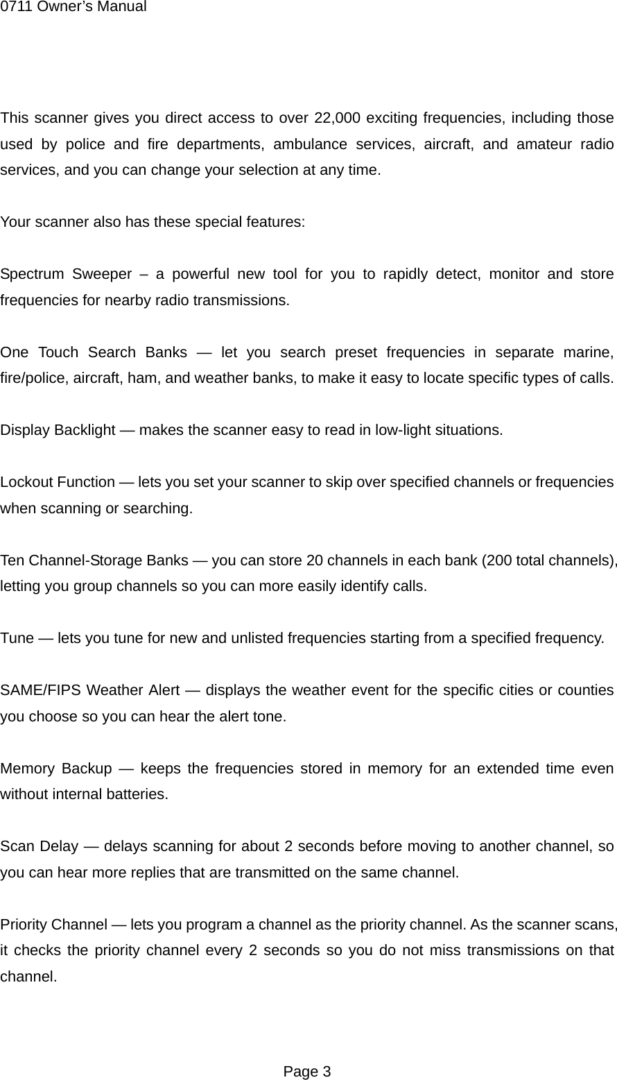0711 Owner&rsquo;s Manual  This scanner gives you direct access to over 22,000 exciting frequencies, including those used by police and fire departments, ambulance services, aircraft, and amateur radio services, and you can change your selection at any time.  Your scanner also has these special features:  Spectrum Sweeper &ndash; a powerful new tool for you to rapidly detect, monitor and store frequencies for nearby radio transmissions.  One Touch Search Banks &mdash; let you search preset frequencies in separate marine, fire/police, aircraft, ham, and weather banks, to make it easy to locate specific types of calls.  Display Backlight &mdash; makes the scanner easy to read in low-light situations.  Lockout Function &mdash; lets you set your scanner to skip over specified channels or frequencies when scanning or searching.  Ten Channel-Storage Banks &mdash; you can store 20 channels in each bank (200 total channels), letting you group channels so you can more easily identify calls.  Tune &mdash; lets you tune for new and unlisted frequencies starting from a specified frequency.  SAME/FIPS Weather Alert &mdash; displays the weather event for the specific cities or counties you choose so you can hear the alert tone.  Memory Backup &mdash; keeps the frequencies stored in memory for an extended time even without internal batteries.  Scan Delay &mdash; delays scanning for about 2 seconds before moving to another channel, so you can hear more replies that are transmitted on the same channel.  Priority Channel &mdash; lets you program a channel as the priority channel. As the scanner scans, it checks the priority channel every 2 seconds so you do not miss transmissions on that channel.   Page 3 
