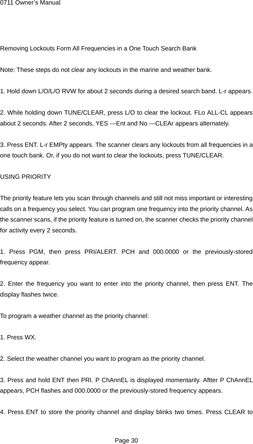0711 Owner&rsquo;s Manual  Removing Lockouts Form All Frequencies in a One Touch Search Bank  Note: These steps do not clear any lockouts in the marine and weather bank.  1. Hold down L/O/L/O RVW for about 2 seconds during a desired search band. L-r appears.  2. While holding down TUNE/CLEAR, press L/O to clear the lockout. FLo ALL-CL appears about 2 seconds. After 2 seconds, YES ---Ent and No ---CLEAr appears alternately.  3. Press ENT. L-r EMPty appears. The scanner clears any lockouts from all frequencies in a one touch bank. Or, if you do not want to clear the lockouts, press TUNE/CLEAR.  USING PRIORITY  The priority feature lets you scan through channels and still not miss important or interesting calls on a frequency you select. You can program one frequency into the priority channel. As the scanner scans, if the priority feature is turned on, the scanner checks the priority channel for activity every 2 seconds.  1. Press PGM, then press PRI/ALERT. PCH and 000.0000 or the previously-stored frequency appear.  2. Enter the frequency you want to enter into the priority channel, then press ENT. The display flashes twice.  To program a weather channel as the priority channel:  1. Press WX.  2. Select the weather channel you want to program as the priority channel.  3. Press and hold ENT then PRI. P ChAnnEL is displayed momentarily. Aftter P ChAnnEL appears, PCH flashes and 000.0000 or the previously-stored frequency appears.  4. Press ENT to store the priority channel and display blinks two times. Press CLEAR to  Page 30 