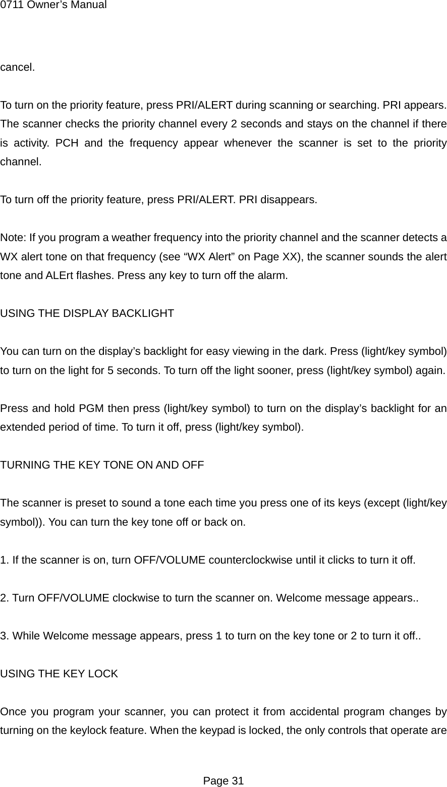 0711 Owner&rsquo;s Manual cancel.  To turn on the priority feature, press PRI/ALERT during scanning or searching. PRI appears. The scanner checks the priority channel every 2 seconds and stays on the channel if there is activity. PCH and the frequency appear whenever the scanner is set to the priority channel.  To turn off the priority feature, press PRI/ALERT. PRI disappears.  Note: If you program a weather frequency into the priority channel and the scanner detects a WX alert tone on that frequency (see &ldquo;WX Alert&rdquo; on Page XX), the scanner sounds the alert tone and ALErt flashes. Press any key to turn off the alarm.  USING THE DISPLAY BACKLIGHT  You can turn on the display&rsquo;s backlight for easy viewing in the dark. Press (light/key symbol) to turn on the light for 5 seconds. To turn off the light sooner, press (light/key symbol) again.  Press and hold PGM then press (light/key symbol) to turn on the display&rsquo;s backlight for an extended period of time. To turn it off, press (light/key symbol).  TURNING THE KEY TONE ON AND OFF  The scanner is preset to sound a tone each time you press one of its keys (except (light/key symbol)). You can turn the key tone off or back on.  1. If the scanner is on, turn OFF/VOLUME counterclockwise until it clicks to turn it off.  2. Turn OFF/VOLUME clockwise to turn the scanner on. Welcome message appears..  3. While Welcome message appears, press 1 to turn on the key tone or 2 to turn it off..  USING THE KEY LOCK  Once you program your scanner, you can protect it from accidental program changes by turning on the keylock feature. When the keypad is locked, the only controls that operate are  Page 31 