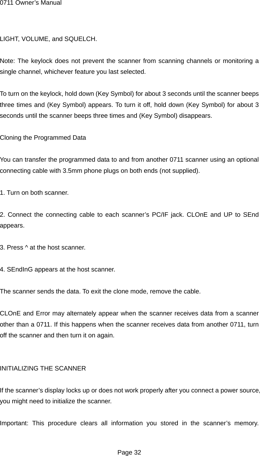 0711 Owner&rsquo;s Manual LIGHT, VOLUME, and SQUELCH.  Note: The keylock does not prevent the scanner from scanning channels or monitoring a single channel, whichever feature you last selected.  To turn on the keylock, hold down (Key Symbol) for about 3 seconds until the scanner beeps three times and (Key Symbol) appears. To turn it off, hold down (Key Symbol) for about 3 seconds until the scanner beeps three times and (Key Symbol) disappears.  Cloning the Programmed Data  You can transfer the programmed data to and from another 0711 scanner using an optional connecting cable with 3.5mm phone plugs on both ends (not supplied).  1. Turn on both scanner.  2. Connect the connecting cable to each scanner&rsquo;s PC/IF jack. CLOnE and UP to SEnd appears.  3. Press ^ at the host scanner.  4. SEndInG appears at the host scanner.  The scanner sends the data. To exit the clone mode, remove the cable.  CLOnE and Error may alternately appear when the scanner receives data from a scanner other than a 0711. If this happens when the scanner receives data from another 0711, turn off the scanner and then turn it on again.   INITIALIZING THE SCANNER  If the scanner&rsquo;s display locks up or does not work properly after you connect a power source, you might need to initialize the scanner.  Important: This procedure clears all information you stored in the scanner&rsquo;s memory.  Page 32 