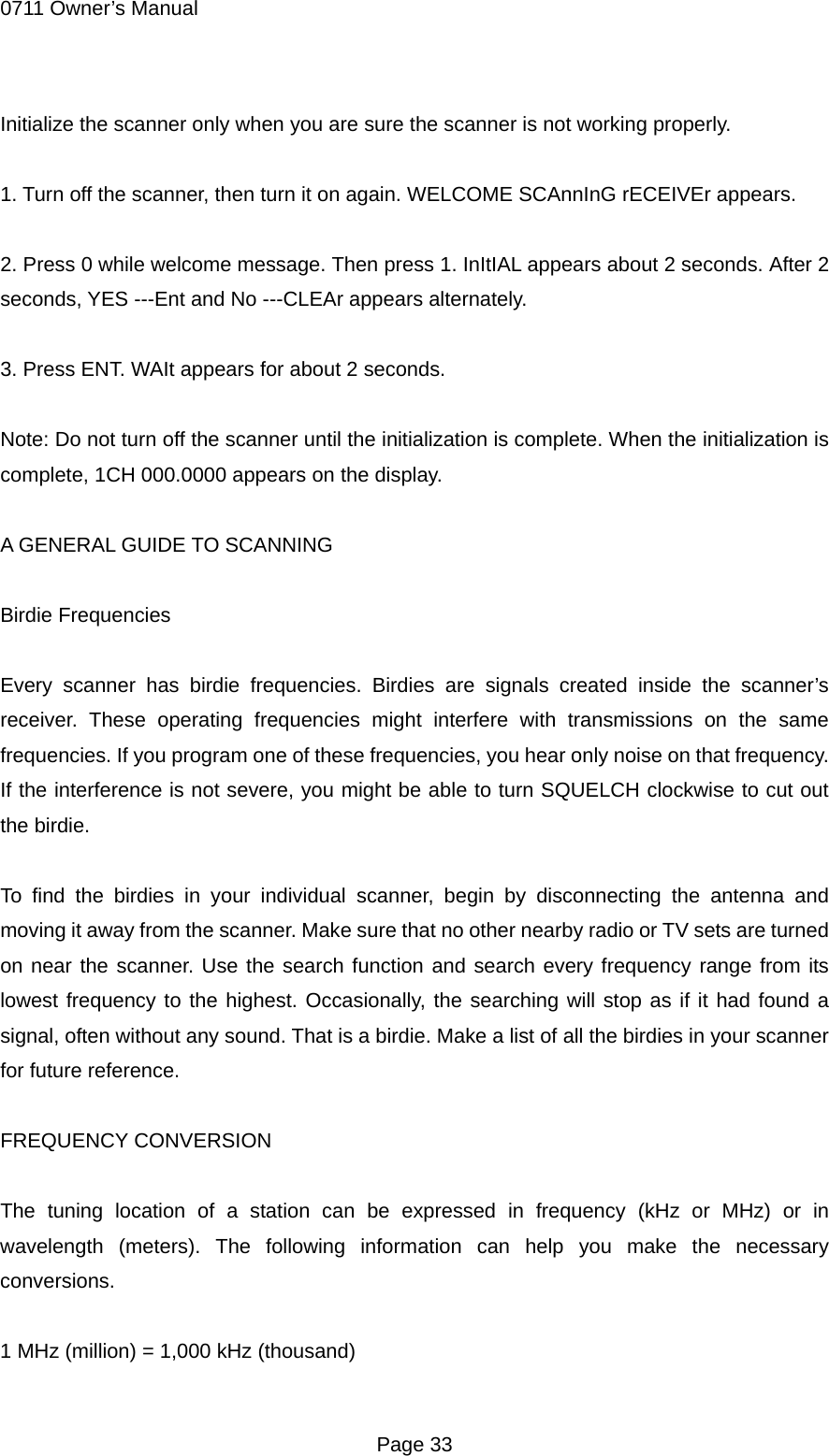 0711 Owner&rsquo;s Manual Initialize the scanner only when you are sure the scanner is not working properly.  1. Turn off the scanner, then turn it on again. WELCOME SCAnnInG rECEIVEr appears.  2. Press 0 while welcome message. Then press 1. InItIAL appears about 2 seconds. After 2 seconds, YES ---Ent and No ---CLEAr appears alternately.  3. Press ENT. WAIt appears for about 2 seconds.  Note: Do not turn off the scanner until the initialization is complete. When the initialization is complete, 1CH 000.0000 appears on the display.  A GENERAL GUIDE TO SCANNING  Birdie Frequencies  Every scanner has birdie frequencies. Birdies are signals created inside the scanner&rsquo;s receiver. These operating frequencies might interfere with transmissions on the same frequencies. If you program one of these frequencies, you hear only noise on that frequency. If the interference is not severe, you might be able to turn SQUELCH clockwise to cut out the birdie.  To find the birdies in your individual scanner, begin by disconnecting the antenna and moving it away from the scanner. Make sure that no other nearby radio or TV sets are turned on near the scanner. Use the search function and search every frequency range from its lowest frequency to the highest. Occasionally, the searching will stop as if it had found a signal, often without any sound. That is a birdie. Make a list of all the birdies in your scanner for future reference.  FREQUENCY CONVERSION  The tuning location of a station can be expressed in frequency (kHz or MHz) or in wavelength (meters). The following information can help you make the necessary conversions.  1 MHz (million) = 1,000 kHz (thousand)  Page 33 