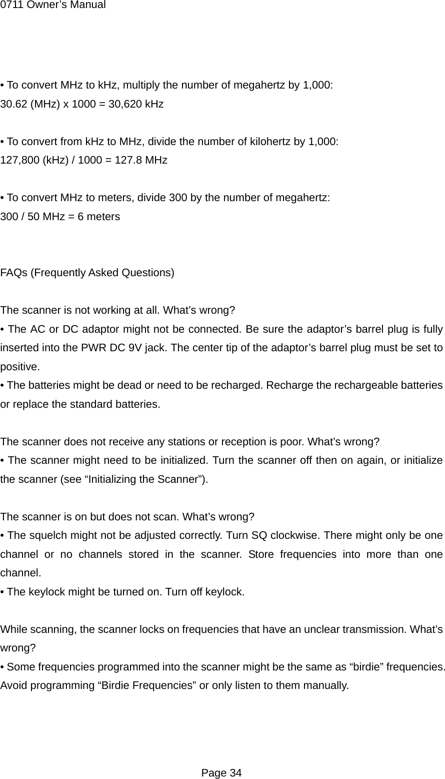 0711 Owner&rsquo;s Manual  &bull; To convert MHz to kHz, multiply the number of megahertz by 1,000: 30.62 (MHz) x 1000 = 30,620 kHz  &bull; To convert from kHz to MHz, divide the number of kilohertz by 1,000: 127,800 (kHz) / 1000 = 127.8 MHz  &bull; To convert MHz to meters, divide 300 by the number of megahertz: 300 / 50 MHz = 6 meters   FAQs (Frequently Asked Questions)  The scanner is not working at all. What&rsquo;s wrong? &bull; The AC or DC adaptor might not be connected. Be sure the adaptor&rsquo;s barrel plug is fully inserted into the PWR DC 9V jack. The center tip of the adaptor&rsquo;s barrel plug must be set to positive. &bull; The batteries might be dead or need to be recharged. Recharge the rechargeable batteries or replace the standard batteries.  The scanner does not receive any stations or reception is poor. What&rsquo;s wrong? &bull; The scanner might need to be initialized. Turn the scanner off then on again, or initialize the scanner (see &ldquo;Initializing the Scanner&rdquo;).  The scanner is on but does not scan. What&rsquo;s wrong? &bull; The squelch might not be adjusted correctly. Turn SQ clockwise. There might only be one channel or no channels stored in the scanner. Store frequencies into more than one channel. &bull; The keylock might be turned on. Turn off keylock.  While scanning, the scanner locks on frequencies that have an unclear transmission. What&rsquo;s wrong? &bull; Some frequencies programmed into the scanner might be the same as &ldquo;birdie&rdquo; frequencies. Avoid programming &ldquo;Birdie Frequencies&rdquo; or only listen to them manually.    Page 34 