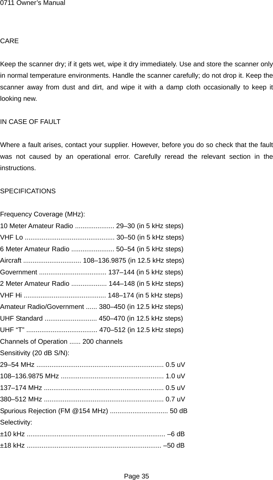0711 Owner&rsquo;s Manual CARE  Keep the scanner dry; if it gets wet, wipe it dry immediately. Use and store the scanner only in normal temperature environments. Handle the scanner carefully; do not drop it. Keep the scanner away from dust and dirt, and wipe it with a damp cloth occasionally to keep it looking new.  IN CASE OF FAULT  Where a fault arises, contact your supplier. However, before you do so check that the fault was not caused by an operational error. Carefully reread the relevant section in the instructions.  SPECIFICATIONS  Frequency Coverage (MHz): 10 Meter Amateur Radio ..................... 29&ndash;30 (in 5 kHz steps) VHF Lo ................................................ 30&ndash;50 (in 5 kHz steps) 6 Meter Amateur Radio ....................... 50&ndash;54 (in 5 kHz steps) Aircraft ............................... 108&ndash;136.9875 (in 12.5 kHz steps) Government .................................... 137&ndash;144 (in 5 kHz steps) 2 Meter Amateur Radio ................... 144&ndash;148 (in 5 kHz steps) VHF Hi ............................................ 148&ndash;174 (in 5 kHz steps) Amateur Radio/Government ...... 380&ndash;450 (in 12.5 kHz steps) UHF Standard ............................ 450&ndash;470 (in 12.5 kHz steps) UHF &ldquo;T&rdquo; ...................................... 470&ndash;512 (in 12.5 kHz steps) Channels of Operation ...... 200 channels Sensitivity (20 dB S/N): 29&ndash;54 MHz .................................................................... 0.5 uV 108&ndash;136.9875 MHz ....................................................... 1.0 uV 137&ndash;174 MHz ................................................................ 0.5 uV 380&ndash;512 MHz ................................................................ 0.7 uV Spurious Rejection (FM @154 MHz) ............................... 50 dB Selectivity: &plusmn;10 kHz .......................................................................... &ndash;6 dB &plusmn;18 kHz ........................................................................ &ndash;50 dB  Page 35 