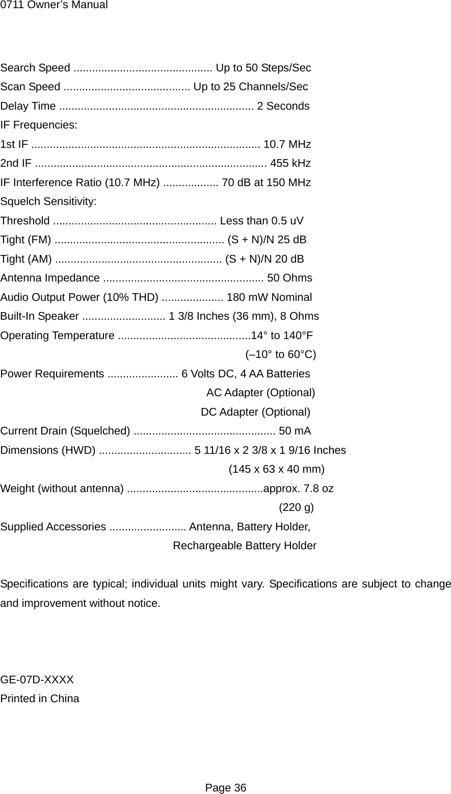 0711 Owner&rsquo;s Manual  Page 36 Search Speed ............................................. Up to 50 Steps/Sec Scan Speed ......................................... Up to 25 Channels/Sec Delay Time ............................................................... 2 Seconds IF Frequencies: 1st IF .......................................................................... 10.7 MHz 2nd IF ........................................................................... 455 kHz IF Interference Ratio (10.7 MHz) .................. 70 dB at 150 MHz Squelch Sensitivity: Threshold ..................................................... Less than 0.5 uV Tight (FM) ....................................................... (S + N)/N 25 dB Tight (AM) ...................................................... (S + N)/N 20 dB Antenna Impedance .................................................... 50 Ohms Audio Output Power (10% THD) .................... 180 mW Nominal Built-In Speaker ........................... 1 3/8 Inches (36 mm), 8 Ohms Operating Temperature ...........................................14&deg; to 140&deg;F                                             (&ndash;10&deg; to 60&deg;C) Power Requirements ....................... 6 Volts DC, 4 AA Batteries                                      AC Adapter (Optional)                                     DC Adapter (Optional) Current Drain (Squelched) .............................................. 50 mA Dimensions (HWD) .............................. 5 11/16 x 2 3/8 x 1 9/16 Inches                                          (145 x 63 x 40 mm) Weight (without antenna) ............................................approx. 7.8 oz                                                   (220 g) Supplied Accessories ......................... Antenna, Battery Holder,                                Rechargeable Battery Holder  Specifications are typical; individual units might vary. Specifications are subject to change and improvement without notice.    GE-07D-XXXX Printed in China   