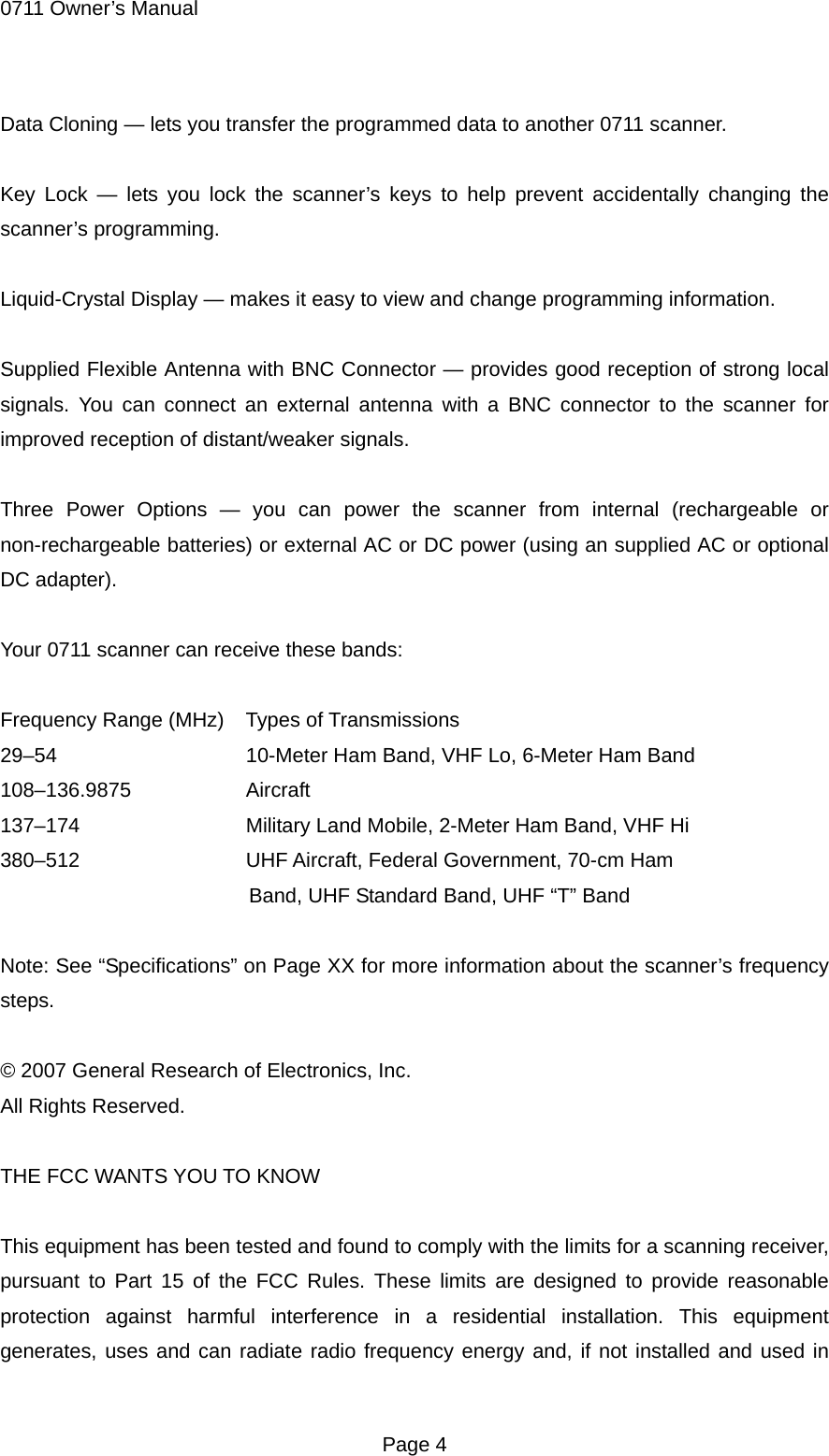 0711 Owner&rsquo;s Manual Data Cloning &mdash; lets you transfer the programmed data to another 0711 scanner.  Key Lock &mdash; lets you lock the scanner&rsquo;s keys to help prevent accidentally changing the scanner&rsquo;s programming.  Liquid-Crystal Display &mdash; makes it easy to view and change programming information.  Supplied Flexible Antenna with BNC Connector &mdash; provides good reception of strong local signals. You can connect an external antenna with a BNC connector to the scanner for improved reception of distant/weaker signals.  Three Power Options &mdash; you can power the scanner from internal (rechargeable or non-rechargeable batteries) or external AC or DC power (using an supplied AC or optional DC adapter).  Your 0711 scanner can receive these bands:  Frequency Range (MHz)    Types of Transmissions 29&ndash;54        10-Meter Ham Band, VHF Lo, 6-Meter Ham Band 108&ndash;136.9875     Aircraft 137&ndash;174      Military Land Mobile, 2-Meter Ham Band, VHF Hi 380&ndash;512     UHF Aircraft, Federal Government, 70-cm Ham Band, UHF Standard Band, UHF &ldquo;T&rdquo; Band  Note: See &ldquo;Specifications&rdquo; on Page XX for more information about the scanner&rsquo;s frequency steps.  &copy; 2007 General Research of Electronics, Inc. All Rights Reserved.  THE FCC WANTS YOU TO KNOW  This equipment has been tested and found to comply with the limits for a scanning receiver, pursuant to Part 15 of the FCC Rules. These limits are designed to provide reasonable protection against harmful interference in a residential installation. This equipment generates, uses and can radiate radio frequency energy and, if not installed and used in  Page 4 