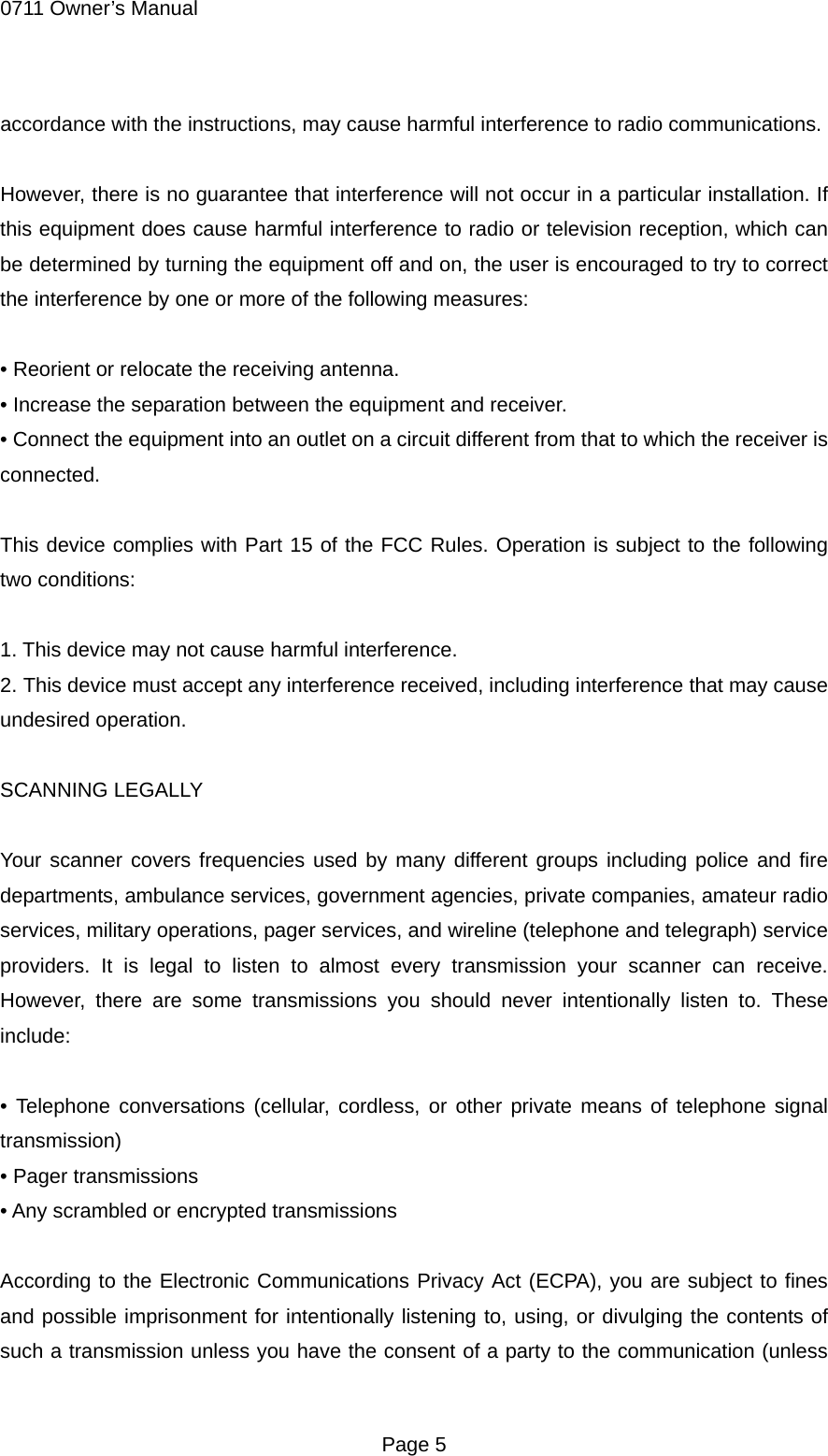 0711 Owner&rsquo;s Manual accordance with the instructions, may cause harmful interference to radio communications.  However, there is no guarantee that interference will not occur in a particular installation. If this equipment does cause harmful interference to radio or television reception, which can be determined by turning the equipment off and on, the user is encouraged to try to correct the interference by one or more of the following measures:  &bull; Reorient or relocate the receiving antenna. &bull; Increase the separation between the equipment and receiver. &bull; Connect the equipment into an outlet on a circuit different from that to which the receiver is connected.  This device complies with Part 15 of the FCC Rules. Operation is subject to the following two conditions:  1. This device may not cause harmful interference. 2. This device must accept any interference received, including interference that may cause undesired operation.  SCANNING LEGALLY  Your scanner covers frequencies used by many different groups including police and fire departments, ambulance services, government agencies, private companies, amateur radio services, military operations, pager services, and wireline (telephone and telegraph) service providers. It is legal to listen to almost every transmission your scanner can receive. However, there are some transmissions you should never intentionally listen to. These include:  &bull; Telephone conversations (cellular, cordless, or other private means of telephone signal transmission) &bull; Pager transmissions &bull; Any scrambled or encrypted transmissions  According to the Electronic Communications Privacy Act (ECPA), you are subject to fines and possible imprisonment for intentionally listening to, using, or divulging the contents of such a transmission unless you have the consent of a party to the communication (unless  Page 5 