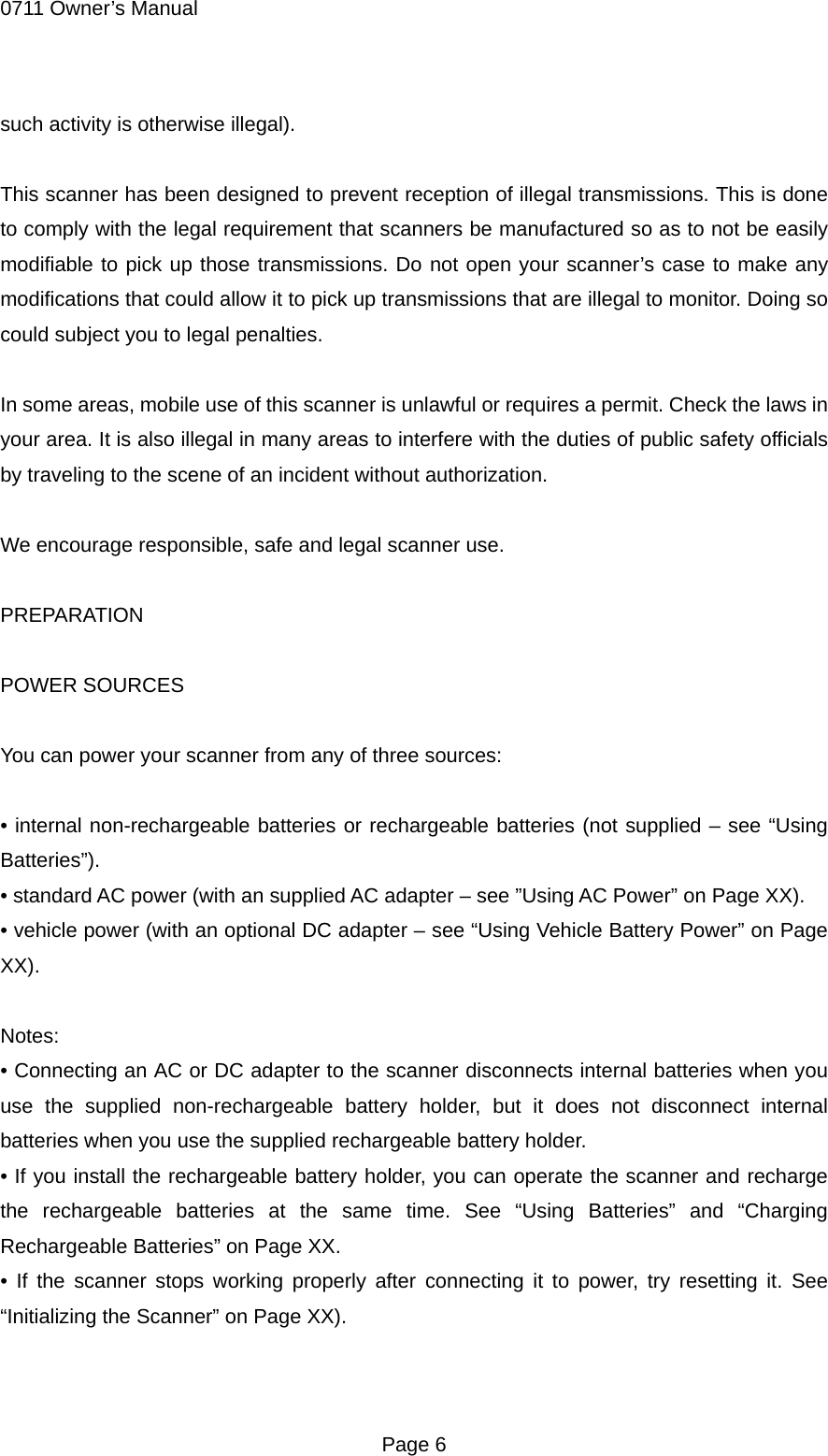 0711 Owner&rsquo;s Manual such activity is otherwise illegal).  This scanner has been designed to prevent reception of illegal transmissions. This is done to comply with the legal requirement that scanners be manufactured so as to not be easily modifiable to pick up those transmissions. Do not open your scanner&rsquo;s case to make any modifications that could allow it to pick up transmissions that are illegal to monitor. Doing so could subject you to legal penalties.  In some areas, mobile use of this scanner is unlawful or requires a permit. Check the laws in your area. It is also illegal in many areas to interfere with the duties of public safety officials by traveling to the scene of an incident without authorization.  We encourage responsible, safe and legal scanner use.  PREPARATION  POWER SOURCES  You can power your scanner from any of three sources:  &bull; internal non-rechargeable batteries or rechargeable batteries (not supplied &ndash; see &ldquo;Using Batteries&rdquo;). &bull; standard AC power (with an supplied AC adapter &ndash; see &rdquo;Using AC Power&rdquo; on Page XX). &bull; vehicle power (with an optional DC adapter &ndash; see &ldquo;Using Vehicle Battery Power&rdquo; on Page XX).  Notes: &bull; Connecting an AC or DC adapter to the scanner disconnects internal batteries when you use the supplied non-rechargeable battery holder, but it does not disconnect internal batteries when you use the supplied rechargeable battery holder. &bull; If you install the rechargeable battery holder, you can operate the scanner and recharge the rechargeable batteries at the same time. See &ldquo;Using Batteries&rdquo; and &ldquo;Charging Rechargeable Batteries&rdquo; on Page XX. &bull; If the scanner stops working properly after connecting it to power, try resetting it. See &ldquo;Initializing the Scanner&rdquo; on Page XX).   Page 6 