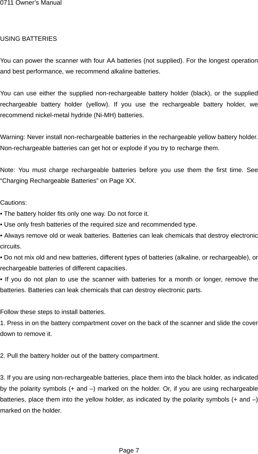 0711 Owner&rsquo;s Manual USING BATTERIES  You can power the scanner with four AA batteries (not supplied). For the longest operation and best performance, we recommend alkaline batteries.  You can use either the supplied non-rechargeable battery holder (black), or the supplied rechargeable battery holder (yellow). If you use the rechargeable battery holder, we recommend nickel-metal hydride (Ni-MH) batteries.  Warning: Never install non-rechargeable batteries in the rechargeable yellow battery holder. Non-rechargeable batteries can get hot or explode if you try to recharge them.  Note: You must charge rechargeable batteries before you use them the first time. See &ldquo;Charging Rechargeable Batteries&rdquo; on Page XX.  Cautions: &bull; The battery holder fits only one way. Do not force it. &bull; Use only fresh batteries of the required size and recommended type. &bull; Always remove old or weak batteries. Batteries can leak chemicals that destroy electronic circuits. &bull; Do not mix old and new batteries, different types of batteries (alkaline, or rechargeable), or rechargeable batteries of different capacities. &bull; If you do not plan to use the scanner with batteries for a month or longer, remove the batteries. Batteries can leak chemicals that can destroy electronic parts.  Follow these steps to install batteries. 1. Press in on the battery compartment cover on the back of the scanner and slide the cover down to remove it.  2. Pull the battery holder out of the battery compartment.  3. If you are using non-rechargeable batteries, place them into the black holder, as indicated by the polarity symbols (+ and &ndash;) marked on the holder. Or, if you are using rechargeable batteries, place them into the yellow holder, as indicated by the polarity symbols (+ and &ndash;) marked on the holder.   Page 7 