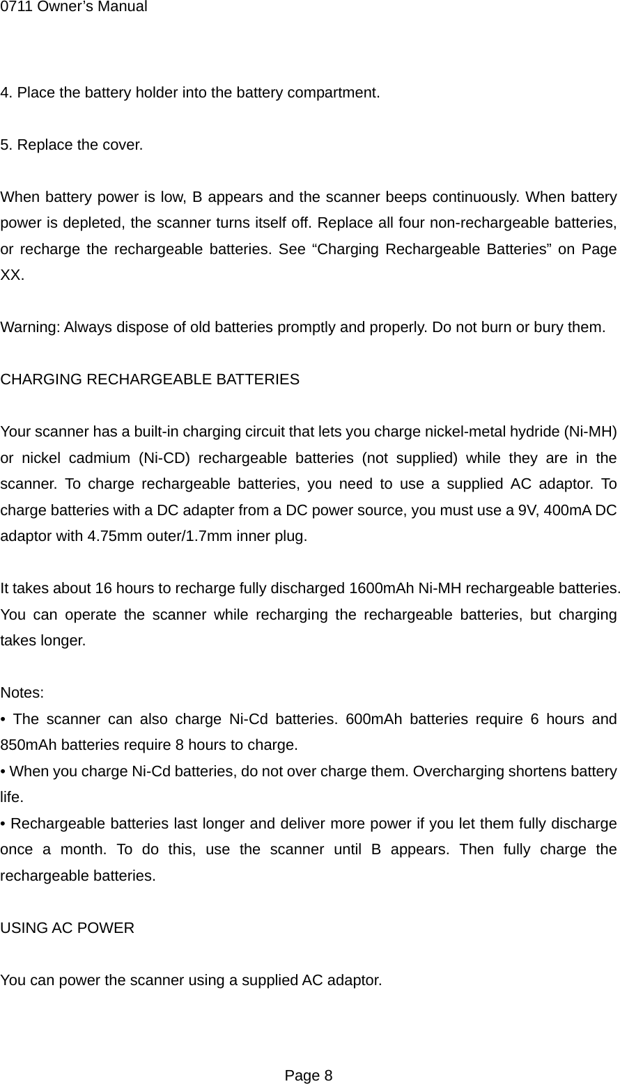 0711 Owner&rsquo;s Manual 4. Place the battery holder into the battery compartment.  5. Replace the cover.  When battery power is low, B appears and the scanner beeps continuously. When battery power is depleted, the scanner turns itself off. Replace all four non-rechargeable batteries, or recharge the rechargeable batteries. See &ldquo;Charging Rechargeable Batteries&rdquo; on Page XX.  Warning: Always dispose of old batteries promptly and properly. Do not burn or bury them.  CHARGING RECHARGEABLE BATTERIES  Your scanner has a built-in charging circuit that lets you charge nickel-metal hydride (Ni-MH) or nickel cadmium (Ni-CD) rechargeable batteries (not supplied) while they are in the scanner. To charge rechargeable batteries, you need to use a supplied AC adaptor. To charge batteries with a DC adapter from a DC power source, you must use a 9V, 400mA DC adaptor with 4.75mm outer/1.7mm inner plug.  It takes about 16 hours to recharge fully discharged 1600mAh Ni-MH rechargeable batteries. You can operate the scanner while recharging the rechargeable batteries, but charging takes longer.  Notes: &bull; The scanner can also charge Ni-Cd batteries. 600mAh batteries require 6 hours and 850mAh batteries require 8 hours to charge. &bull; When you charge Ni-Cd batteries, do not over charge them. Overcharging shortens battery life. &bull; Rechargeable batteries last longer and deliver more power if you let them fully discharge once a month. To do this, use the scanner until B appears. Then fully charge the rechargeable batteries.  USING AC POWER  You can power the scanner using a supplied AC adaptor.   Page 8 