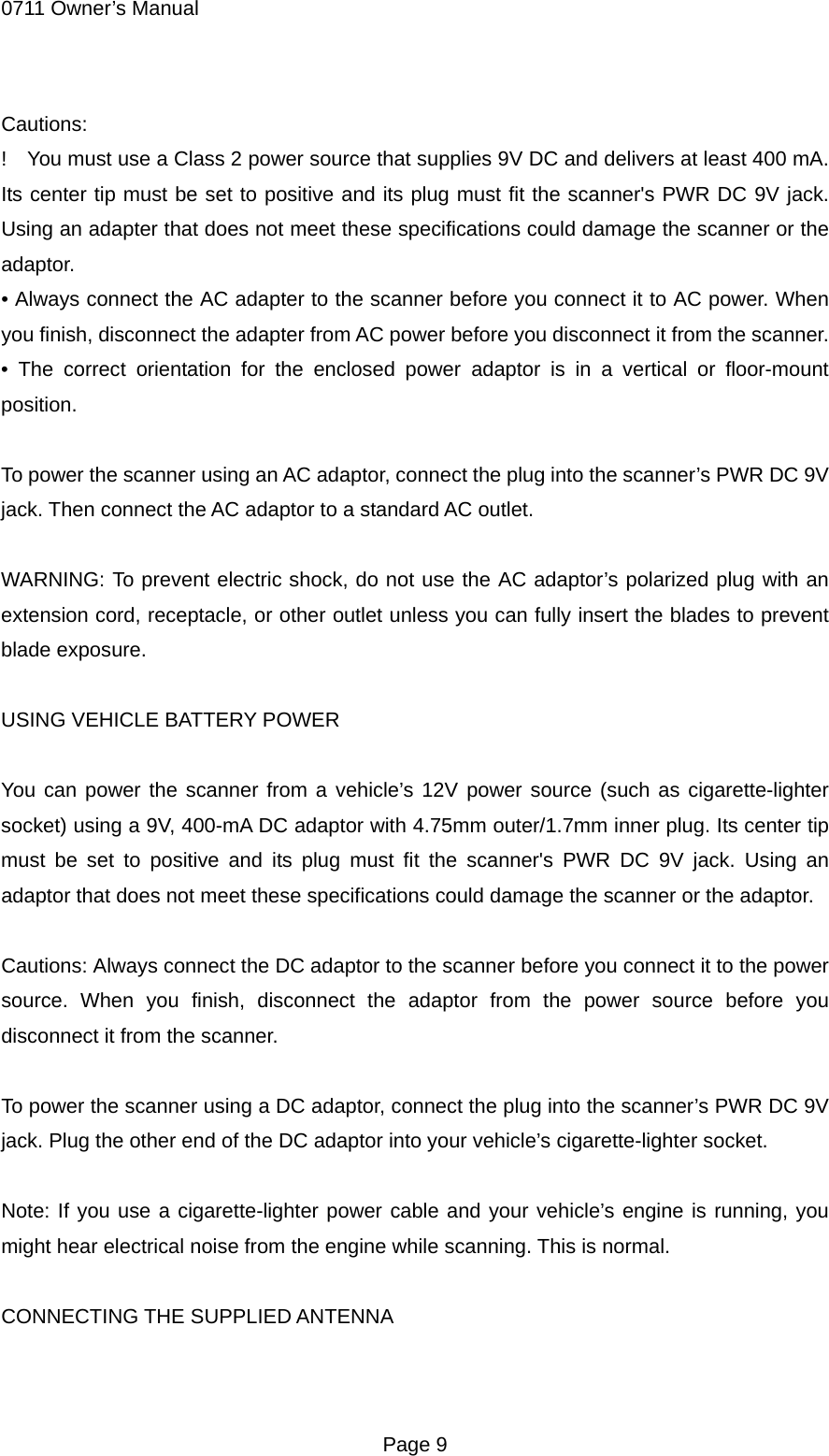 0711 Owner&rsquo;s Manual Cautions: !    You must use a Class 2 power source that supplies 9V DC and delivers at least 400 mA. Its center tip must be set to positive and its plug must fit the scanner's PWR DC 9V jack. Using an adapter that does not meet these specifications could damage the scanner or the adaptor. &bull; Always connect the AC adapter to the scanner before you connect it to AC power. When you finish, disconnect the adapter from AC power before you disconnect it from the scanner. &bull; The correct orientation for the enclosed power adaptor is in a vertical or floor-mount position.  To power the scanner using an AC adaptor, connect the plug into the scanner&rsquo;s PWR DC 9V jack. Then connect the AC adaptor to a standard AC outlet.  WARNING: To prevent electric shock, do not use the AC adaptor&rsquo;s polarized plug with an extension cord, receptacle, or other outlet unless you can fully insert the blades to prevent blade exposure.  USING VEHICLE BATTERY POWER  You can power the scanner from a vehicle&rsquo;s 12V power source (such as cigarette-lighter socket) using a 9V, 400-mA DC adaptor with 4.75mm outer/1.7mm inner plug. Its center tip must be set to positive and its plug must fit the scanner's PWR DC 9V jack. Using an adaptor that does not meet these specifications could damage the scanner or the adaptor.  Cautions: Always connect the DC adaptor to the scanner before you connect it to the power source. When you finish, disconnect the adaptor from the power source before you disconnect it from the scanner.  To power the scanner using a DC adaptor, connect the plug into the scanner&rsquo;s PWR DC 9V jack. Plug the other end of the DC adaptor into your vehicle&rsquo;s cigarette-lighter socket.  Note: If you use a cigarette-lighter power cable and your vehicle&rsquo;s engine is running, you might hear electrical noise from the engine while scanning. This is normal.  CONNECTING THE SUPPLIED ANTENNA   Page 9 