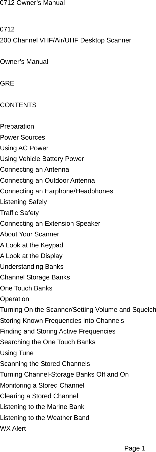 0712 Owner&rsquo;s Manual 0712 200 Channel VHF/Air/UHF Desktop Scanner  Owner&rsquo;s Manual  GRE  CONTENTS  Preparation Power Sources Using AC Power Using Vehicle Battery Power Connecting an Antenna Connecting an Outdoor Antenna Connecting an Earphone/Headphones Listening Safely Traffic Safety Connecting an Extension Speaker About Your Scanner A Look at the Keypad A Look at the Display Understanding Banks Channel Storage Banks One Touch Banks Operation Turning On the Scanner/Setting Volume and Squelch Storing Known Frequencies into Channels Finding and Storing Active Frequencies Searching the One Touch Banks Using Tune Scanning the Stored Channels Turning Channel-Storage Banks Off and On Monitoring a Stored Channel Clearing a Stored Channel Listening to the Marine Bank Listening to the Weather Band WX Alert  Page 1 
