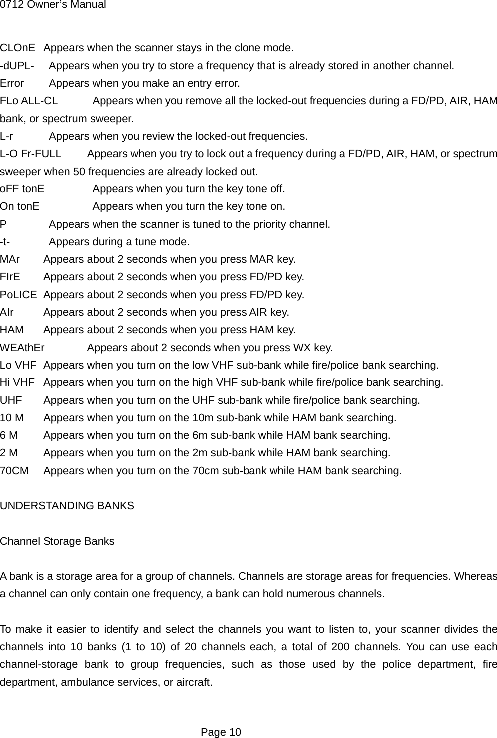 0712 Owner&rsquo;s Manual CLOnE  Appears when the scanner stays in the clone mode. -dUPL-    Appears when you try to store a frequency that is already stored in another channel. Error    Appears when you make an entry error. FLo ALL-CL    Appears when you remove all the locked-out frequencies during a FD/PD, AIR, HAM bank, or spectrum sweeper. L-r    Appears when you review the locked-out frequencies. L-O Fr-FULL  Appears when you try to lock out a frequency during a FD/PD, AIR, HAM, or spectrum sweeper when 50 frequencies are already locked out. oFF tonE    Appears when you turn the key tone off. On tonE     Appears when you turn the key tone on. P    Appears when the scanner is tuned to the priority channel. -t-    Appears during a tune mode. MAr  Appears about 2 seconds when you press MAR key. FIrE  Appears about 2 seconds when you press FD/PD key. PoLICE  Appears about 2 seconds when you press FD/PD key. AIr  Appears about 2 seconds when you press AIR key. HAM  Appears about 2 seconds when you press HAM key. WEAthEr  Appears about 2 seconds when you press WX key. Lo VHF  Appears when you turn on the low VHF sub-bank while fire/police bank searching. Hi VHF  Appears when you turn on the high VHF sub-bank while fire/police bank searching. UHF  Appears when you turn on the UHF sub-bank while fire/police bank searching. 10 M  Appears when you turn on the 10m sub-bank while HAM bank searching. 6 M  Appears when you turn on the 6m sub-bank while HAM bank searching. 2 M  Appears when you turn on the 2m sub-bank while HAM bank searching. 70CM  Appears when you turn on the 70cm sub-bank while HAM bank searching.  UNDERSTANDING BANKS  Channel Storage Banks  A bank is a storage area for a group of channels. Channels are storage areas for frequencies. Whereas a channel can only contain one frequency, a bank can hold numerous channels.  To make it easier to identify and select the channels you want to listen to, your scanner divides the channels into 10 banks (1 to 10) of 20 channels each, a total of 200 channels. You can use each channel-storage bank to group frequencies, such as those used by the police department, fire department, ambulance services, or aircraft.   Page 10 