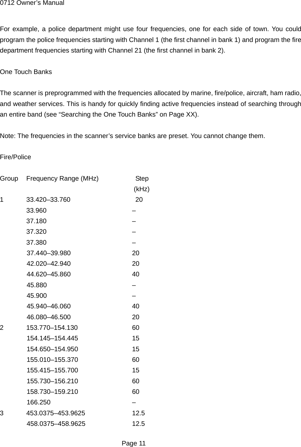 0712 Owner&rsquo;s Manual For example, a police department might use four frequencies, one for each side of town. You could program the police frequencies starting with Channel 1 (the first channel in bank 1) and program the fire department frequencies starting with Channel 21 (the first channel in bank 2).  One Touch Banks  The scanner is preprogrammed with the frequencies allocated by marine, fire/police, aircraft, ham radio, and weather services. This is handy for quickly finding active frequencies instead of searching through an entire band (see &ldquo;Searching the One Touch Banks&rdquo; on Page XX).  Note: The frequencies in the scanner&rsquo;s service banks are preset. You cannot change them.  Fire/Police  Group  Frequency Range (MHz)      Step (kHz) 1 33.420&ndash;33.760    20  33.960    &ndash;  37.180    &ndash;  37.320    &ndash;  37.380    &ndash; 37.440&ndash;39.980   20 42.020&ndash;42.940   20 44.620&ndash;45.860   40 45.880    &ndash; 45.900    &ndash; 45.940&ndash;46.060   40 46.080&ndash;46.500   20 2 153.770&ndash;154.130   60 154.145&ndash;154.445   15 154.650&ndash;154.950   15 155.010&ndash;155.370   60 155.415&ndash;155.700   15 155.730&ndash;156.210   60 158.730&ndash;159.210   60 166.250    &ndash; 3 453.0375&ndash;453.9625   12.5 458.0375&ndash;458.9625   12.5  Page 11 