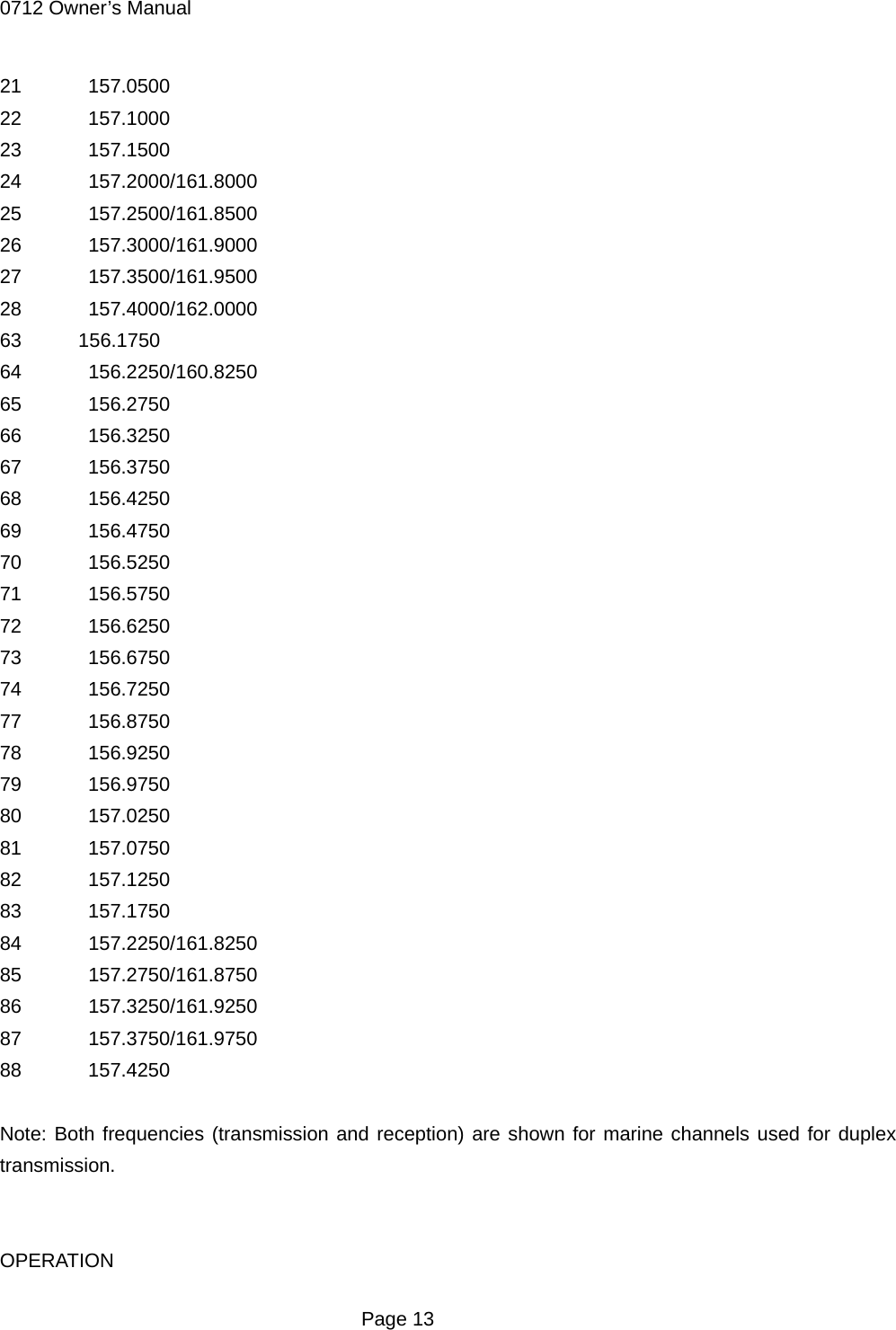 0712 Owner&rsquo;s Manual 21  157.0500 22  157.1000 23  157.1500 24  157.2000/161.8000 25  157.2500/161.8500 26  157.3000/161.9000 27  157.3500/161.9500 28  157.4000/162.0000 63 156.1750 64  156.2250/160.8250 65  156.2750 66  156.3250 67  156.3750 68  156.4250 69  156.4750 70  156.5250 71  156.5750 72  156.6250 73  156.6750 74  156.7250 77  156.8750 78  156.9250 79  156.9750 80  157.0250 81  157.0750 82  157.1250 83  157.1750 84  157.2250/161.8250 85  157.2750/161.8750 86  157.3250/161.9250 87  157.3750/161.9750 88  157.4250  Note: Both frequencies (transmission and reception) are shown for marine channels used for duplex transmission.   OPERATION  Page 13 