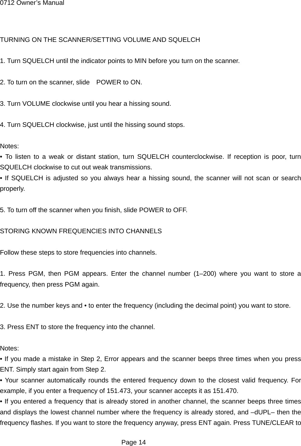 0712 Owner&rsquo;s Manual  TURNING ON THE SCANNER/SETTING VOLUME AND SQUELCH  1. Turn SQUELCH until the indicator points to MIN before you turn on the scanner.  2. To turn on the scanner, slide    POWER to ON.  3. Turn VOLUME clockwise until you hear a hissing sound.  4. Turn SQUELCH clockwise, just until the hissing sound stops.  Notes: &bull; To listen to a weak or distant station, turn SQUELCH counterclockwise. If reception is poor, turn SQUELCH clockwise to cut out weak transmissions. &bull; If SQUELCH is adjusted so you always hear a hissing sound, the scanner will not scan or search properly.  5. To turn off the scanner when you finish, slide POWER to OFF.  STORING KNOWN FREQUENCIES INTO CHANNELS  Follow these steps to store frequencies into channels.  1. Press PGM, then PGM appears. Enter the channel number (1&ndash;200) where you want to store a frequency, then press PGM again.  2. Use the number keys and &bull; to enter the frequency (including the decimal point) you want to store.  3. Press ENT to store the frequency into the channel.  Notes: &bull; If you made a mistake in Step 2, Error appears and the scanner beeps three times when you press ENT. Simply start again from Step 2. &bull; Your scanner automatically rounds the entered frequency down to the closest valid frequency. For example, if you enter a frequency of 151.473, your scanner accepts it as 151.470. &bull; If you entered a frequency that is already stored in another channel, the scanner beeps three times and displays the lowest channel number where the frequency is already stored, and &ndash;dUPL&ndash; then the frequency flashes. If you want to store the frequency anyway, press ENT again. Press TUNE/CLEAR to  Page 14 