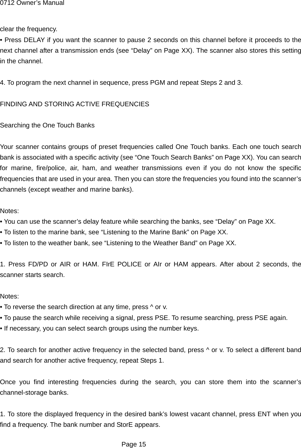 0712 Owner&rsquo;s Manual clear the frequency. &bull; Press DELAY if you want the scanner to pause 2 seconds on this channel before it proceeds to the next channel after a transmission ends (see &ldquo;Delay&rdquo; on Page XX). The scanner also stores this setting in the channel.  4. To program the next channel in sequence, press PGM and repeat Steps 2 and 3.  FINDING AND STORING ACTIVE FREQUENCIES  Searching the One Touch Banks  Your scanner contains groups of preset frequencies called One Touch banks. Each one touch search bank is associated with a specific activity (see &ldquo;One Touch Search Banks&rdquo; on Page XX). You can search for marine, fire/police, air, ham, and weather transmissions even if you do not know the specific frequencies that are used in your area. Then you can store the frequencies you found into the scanner&rsquo;s channels (except weather and marine banks).  Notes: &bull; You can use the scanner&rsquo;s delay feature while searching the banks, see &ldquo;Delay&rdquo; on Page XX. &bull; To listen to the marine bank, see &ldquo;Listening to the Marine Bank&rdquo; on Page XX. &bull; To listen to the weather bank, see &ldquo;Listening to the Weather Band&rdquo; on Page XX.  1. Press FD/PD or AIR or HAM. FIrE POLICE or AIr or HAM appears. After about 2 seconds, the scanner starts search.  Notes: &bull; To reverse the search direction at any time, press ^ or v. &bull; To pause the search while receiving a signal, press PSE. To resume searching, press PSE again. &bull; If necessary, you can select search groups using the number keys.  2. To search for another active frequency in the selected band, press ^ or v. To select a different band and search for another active frequency, repeat Steps 1.  Once you find interesting frequencies during the search, you can store them into the scanner&rsquo;s channel-storage banks.  1. To store the displayed frequency in the desired bank&rsquo;s lowest vacant channel, press ENT when you find a frequency. The bank number and StorE appears.  Page 15 