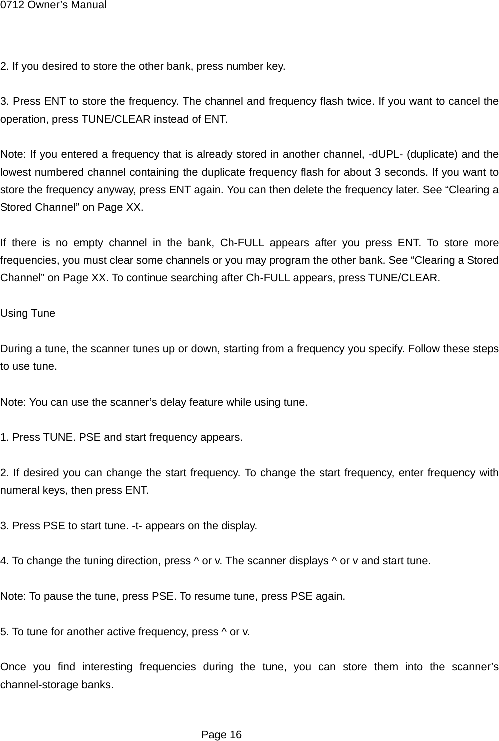 0712 Owner&rsquo;s Manual  2. If you desired to store the other bank, press number key.  3. Press ENT to store the frequency. The channel and frequency flash twice. If you want to cancel the operation, press TUNE/CLEAR instead of ENT.  Note: If you entered a frequency that is already stored in another channel, -dUPL- (duplicate) and the lowest numbered channel containing the duplicate frequency flash for about 3 seconds. If you want to store the frequency anyway, press ENT again. You can then delete the frequency later. See &ldquo;Clearing a Stored Channel&rdquo; on Page XX.  If there is no empty channel in the bank, Ch-FULL appears after you press ENT. To store more frequencies, you must clear some channels or you may program the other bank. See &ldquo;Clearing a Stored Channel&rdquo; on Page XX. To continue searching after Ch-FULL appears, press TUNE/CLEAR.  Using Tune  During a tune, the scanner tunes up or down, starting from a frequency you specify. Follow these steps to use tune.  Note: You can use the scanner&rsquo;s delay feature while using tune.  1. Press TUNE. PSE and start frequency appears.  2. If desired you can change the start frequency. To change the start frequency, enter frequency with numeral keys, then press ENT.  3. Press PSE to start tune. -t- appears on the display.  4. To change the tuning direction, press ^ or v. The scanner displays ^ or v and start tune.  Note: To pause the tune, press PSE. To resume tune, press PSE again.  5. To tune for another active frequency, press ^ or v.  Once you find interesting frequencies during the tune, you can store them into the scanner&rsquo;s channel-storage banks.   Page 16 