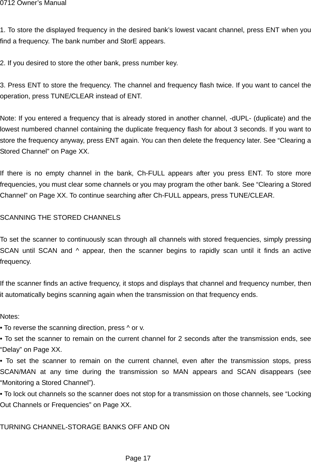 0712 Owner&rsquo;s Manual 1. To store the displayed frequency in the desired bank&rsquo;s lowest vacant channel, press ENT when you find a frequency. The bank number and StorE appears.  2. If you desired to store the other bank, press number key.  3. Press ENT to store the frequency. The channel and frequency flash twice. If you want to cancel the operation, press TUNE/CLEAR instead of ENT.  Note: If you entered a frequency that is already stored in another channel, -dUPL- (duplicate) and the lowest numbered channel containing the duplicate frequency flash for about 3 seconds. If you want to store the frequency anyway, press ENT again. You can then delete the frequency later. See &ldquo;Clearing a Stored Channel&rdquo; on Page XX.  If there is no empty channel in the bank, Ch-FULL appears after you press ENT. To store more frequencies, you must clear some channels or you may program the other bank. See &ldquo;Clearing a Stored Channel&rdquo; on Page XX. To continue searching after Ch-FULL appears, press TUNE/CLEAR.  SCANNING THE STORED CHANNELS  To set the scanner to continuously scan through all channels with stored frequencies, simply pressing SCAN until SCAN and ^ appear, then the scanner begins to rapidly scan until it finds an active frequency.  If the scanner finds an active frequency, it stops and displays that channel and frequency number, then it automatically begins scanning again when the transmission on that frequency ends.  Notes: &bull; To reverse the scanning direction, press ^ or v. &bull; To set the scanner to remain on the current channel for 2 seconds after the transmission ends, see &ldquo;Delay&rdquo; on Page XX. &bull; To set the scanner to remain on the current channel, even after the transmission stops, press SCAN/MAN at any time during the transmission so MAN appears and SCAN disappears (see &ldquo;Monitoring a Stored Channel&rdquo;). &bull; To lock out channels so the scanner does not stop for a transmission on those channels, see &ldquo;Locking Out Channels or Frequencies&rdquo; on Page XX.  TURNING CHANNEL-STORAGE BANKS OFF AND ON   Page 17 