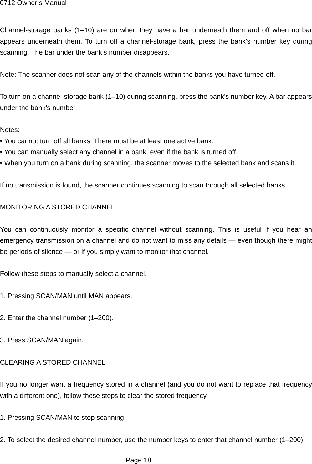 0712 Owner&rsquo;s Manual Channel-storage banks (1&ndash;10) are on when they have a bar underneath them and off when no bar appears underneath them. To turn off a channel-storage bank, press the bank&rsquo;s number key during scanning. The bar under the bank&rsquo;s number disappears.  Note: The scanner does not scan any of the channels within the banks you have turned off.  To turn on a channel-storage bank (1&ndash;10) during scanning, press the bank&rsquo;s number key. A bar appears under the bank&rsquo;s number.  Notes: &bull; You cannot turn off all banks. There must be at least one active bank. &bull; You can manually select any channel in a bank, even if the bank is turned off. &bull; When you turn on a bank during scanning, the scanner moves to the selected bank and scans it.    If no transmission is found, the scanner continues scanning to scan through all selected banks.  MONITORING A STORED CHANNEL  You can continuously monitor a specific channel without scanning. This is useful if you hear an emergency transmission on a channel and do not want to miss any details &mdash; even though there might be periods of silence &mdash; or if you simply want to monitor that channel.  Follow these steps to manually select a channel.  1. Pressing SCAN/MAN until MAN appears.  2. Enter the channel number (1&ndash;200).  3. Press SCAN/MAN again.  CLEARING A STORED CHANNEL  If you no longer want a frequency stored in a channel (and you do not want to replace that frequency with a different one), follow these steps to clear the stored frequency.  1. Pressing SCAN/MAN to stop scanning.  2. To select the desired channel number, use the number keys to enter that channel number (1&ndash;200).  Page 18 