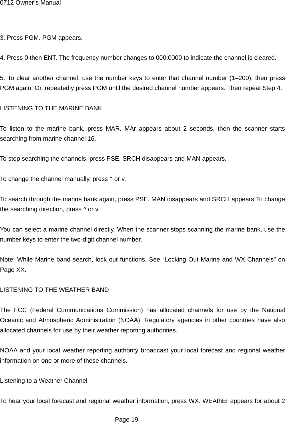 0712 Owner&rsquo;s Manual  3. Press PGM. PGM appears.  4. Press 0 then ENT. The frequency number changes to 000.0000 to indicate the channel is cleared.  5. To clear another channel, use the number keys to enter that channel number (1&ndash;200), then press PGM again. Or, repeatedly press PGM until the desired channel number appears. Then repeat Step 4.  LISTENING TO THE MARINE BANK  To listen to the marine bank, press MAR. MAr appears about 2 seconds, then the scanner starts searching from marine channel 16.  To stop searching the channels, press PSE. SRCH disappears and MAN appears.  To change the channel manually, press ^ or v.  To search through the marine bank again, press PSE. MAN disappears and SRCH appears To change the searching direction, press ^ or v.  You can select a marine channel directly. When the scanner stops scanning the marine bank, use the number keys to enter the two-digit channel number.  Note: While Marine band search, lock out functions. See &ldquo;Locking Out Marine and WX Channels&rdquo; on Page XX.  LISTENING TO THE WEATHER BAND  The FCC (Federal Communications Commission) has allocated channels for use by the National Oceanic and Atmospheric Administration (NOAA). Regulatory agencies in other countries have also allocated channels for use by their weather reporting authorities.  NOAA and your local weather reporting authority broadcast your local forecast and regional weather information on one or more of these channels.  Listening to a Weather Channel  To hear your local forecast and regional weather information, press WX. WEAthEr appears for about 2  Page 19 