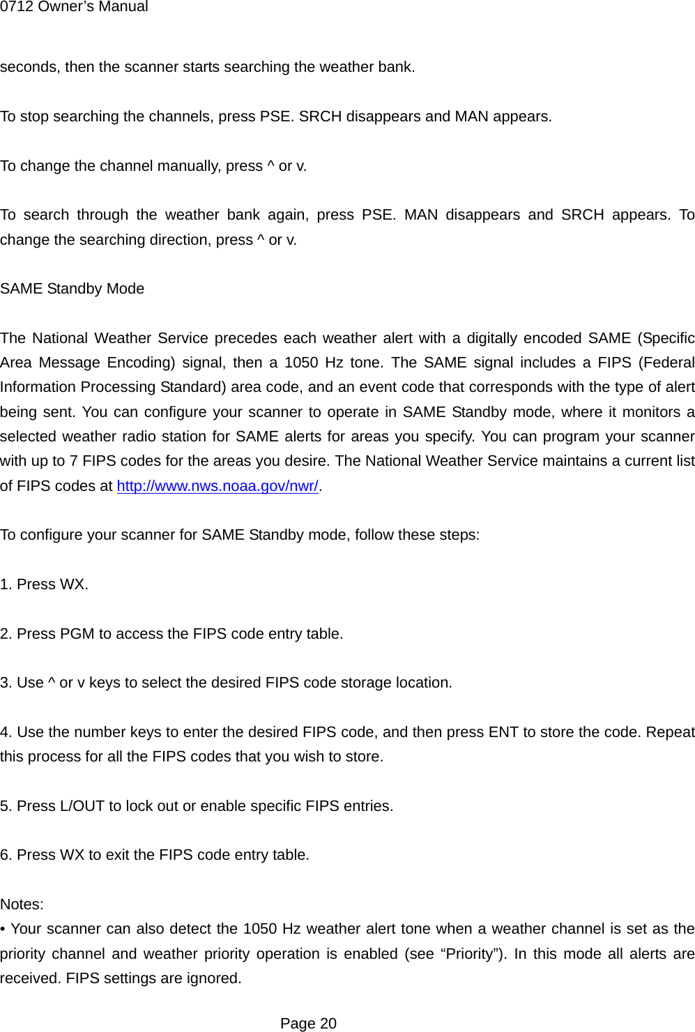 0712 Owner&rsquo;s Manual seconds, then the scanner starts searching the weather bank.  To stop searching the channels, press PSE. SRCH disappears and MAN appears.  To change the channel manually, press ^ or v.  To search through the weather bank again, press PSE. MAN disappears and SRCH appears. To change the searching direction, press ^ or v.  SAME Standby Mode  The National Weather Service precedes each weather alert with a digitally encoded SAME (Specific Area Message Encoding) signal, then a 1050 Hz tone. The SAME signal includes a FIPS (Federal Information Processing Standard) area code, and an event code that corresponds with the type of alert being sent. You can configure your scanner to operate in SAME Standby mode, where it monitors a selected weather radio station for SAME alerts for areas you specify. You can program your scanner with up to 7 FIPS codes for the areas you desire. The National Weather Service maintains a current list of FIPS codes at http://www.nws.noaa.gov/nwr/.  To configure your scanner for SAME Standby mode, follow these steps:  1. Press WX.  2. Press PGM to access the FIPS code entry table.  3. Use ^ or v keys to select the desired FIPS code storage location.  4. Use the number keys to enter the desired FIPS code, and then press ENT to store the code. Repeat this process for all the FIPS codes that you wish to store.  5. Press L/OUT to lock out or enable specific FIPS entries.  6. Press WX to exit the FIPS code entry table.  Notes: &bull; Your scanner can also detect the 1050 Hz weather alert tone when a weather channel is set as the priority channel and weather priority operation is enabled (see &ldquo;Priority&rdquo;). In this mode all alerts are received. FIPS settings are ignored.  Page 20 
