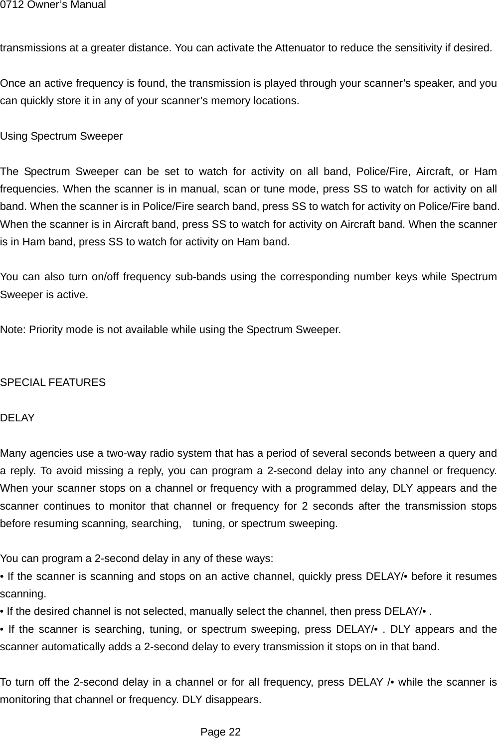 0712 Owner&rsquo;s Manual transmissions at a greater distance. You can activate the Attenuator to reduce the sensitivity if desired.  Once an active frequency is found, the transmission is played through your scanner&rsquo;s speaker, and you can quickly store it in any of your scanner&rsquo;s memory locations.  Using Spectrum Sweeper  The Spectrum Sweeper can be set to watch for activity on all band, Police/Fire, Aircraft, or Ham frequencies. When the scanner is in manual, scan or tune mode, press SS to watch for activity on all band. When the scanner is in Police/Fire search band, press SS to watch for activity on Police/Fire band. When the scanner is in Aircraft band, press SS to watch for activity on Aircraft band. When the scanner is in Ham band, press SS to watch for activity on Ham band.  You can also turn on/off frequency sub-bands using the corresponding number keys while Spectrum Sweeper is active.  Note: Priority mode is not available while using the Spectrum Sweeper.   SPECIAL FEATURES  DELAY  Many agencies use a two-way radio system that has a period of several seconds between a query and a reply. To avoid missing a reply, you can program a 2-second delay into any channel or frequency. When your scanner stops on a channel or frequency with a programmed delay, DLY appears and the scanner continues to monitor that channel or frequency for 2 seconds after the transmission stops before resuming scanning, searching,    tuning, or spectrum sweeping.  You can program a 2-second delay in any of these ways: &bull; If the scanner is scanning and stops on an active channel, quickly press DELAY/&bull; before it resumes scanning. &bull; If the desired channel is not selected, manually select the channel, then press DELAY/&bull; . &bull; If the scanner is searching, tuning, or spectrum sweeping, press DELAY/&bull; . DLY appears and the scanner automatically adds a 2-second delay to every transmission it stops on in that band.  To turn off the 2-second delay in a channel or for all frequency, press DELAY /&bull; while the scanner is monitoring that channel or frequency. DLY disappears.  Page 22 