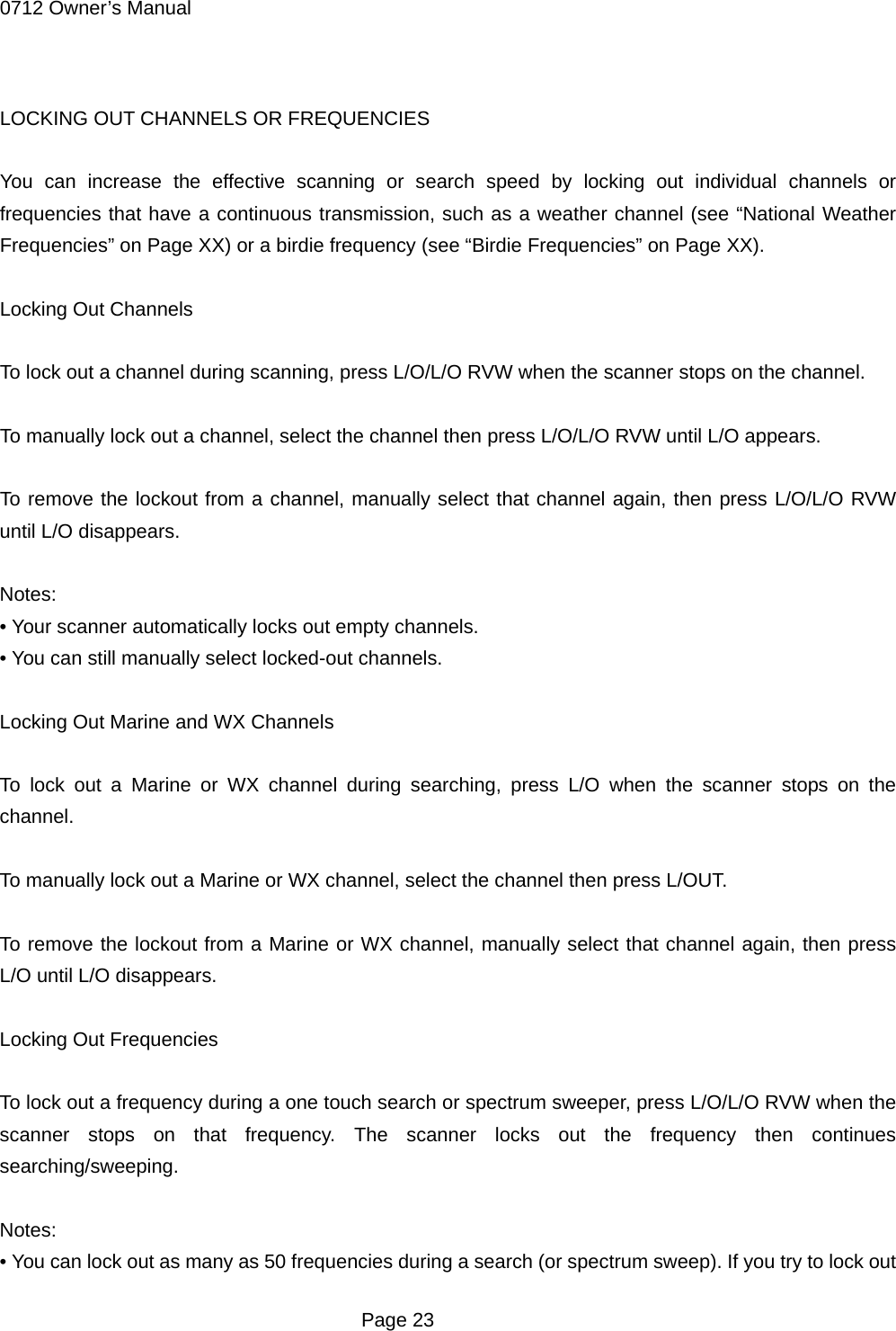 0712 Owner&rsquo;s Manual  LOCKING OUT CHANNELS OR FREQUENCIES  You can increase the effective scanning or search speed by locking out individual channels or frequencies that have a continuous transmission, such as a weather channel (see &ldquo;National Weather Frequencies&rdquo; on Page XX) or a birdie frequency (see &ldquo;Birdie Frequencies&rdquo; on Page XX).  Locking Out Channels  To lock out a channel during scanning, press L/O/L/O RVW when the scanner stops on the channel.  To manually lock out a channel, select the channel then press L/O/L/O RVW until L/O appears.  To remove the lockout from a channel, manually select that channel again, then press L/O/L/O RVW until L/O disappears.  Notes: &bull; Your scanner automatically locks out empty channels. &bull; You can still manually select locked-out channels.  Locking Out Marine and WX Channels  To lock out a Marine or WX channel during searching, press L/O when the scanner stops on the channel.  To manually lock out a Marine or WX channel, select the channel then press L/OUT.  To remove the lockout from a Marine or WX channel, manually select that channel again, then press L/O until L/O disappears.  Locking Out Frequencies  To lock out a frequency during a one touch search or spectrum sweeper, press L/O/L/O RVW when the scanner stops on that frequency. The scanner locks out the frequency then continues searching/sweeping.  Notes: &bull; You can lock out as many as 50 frequencies during a search (or spectrum sweep). If you try to lock out  Page 23 