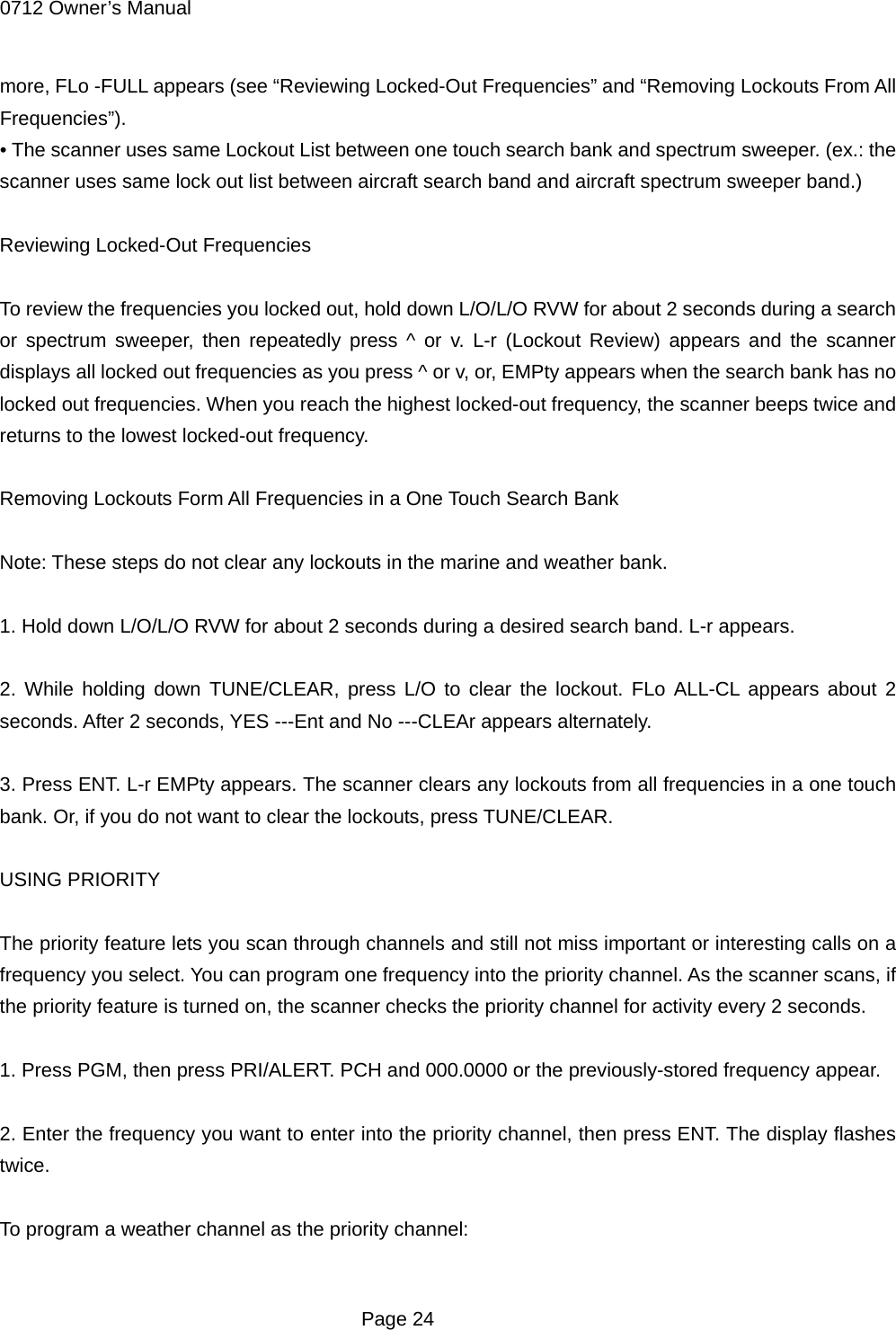 0712 Owner&rsquo;s Manual more, FLo -FULL appears (see &ldquo;Reviewing Locked-Out Frequencies&rdquo; and &ldquo;Removing Lockouts From All Frequencies&rdquo;). &bull; The scanner uses same Lockout List between one touch search bank and spectrum sweeper. (ex.: the scanner uses same lock out list between aircraft search band and aircraft spectrum sweeper band.)  Reviewing Locked-Out Frequencies  To review the frequencies you locked out, hold down L/O/L/O RVW for about 2 seconds during a search or spectrum sweeper, then repeatedly press ^ or v. L-r (Lockout Review) appears and the scanner displays all locked out frequencies as you press ^ or v, or, EMPty appears when the search bank has no locked out frequencies. When you reach the highest locked-out frequency, the scanner beeps twice and returns to the lowest locked-out frequency.  Removing Lockouts Form All Frequencies in a One Touch Search Bank  Note: These steps do not clear any lockouts in the marine and weather bank.  1. Hold down L/O/L/O RVW for about 2 seconds during a desired search band. L-r appears.  2. While holding down TUNE/CLEAR, press L/O to clear the lockout. FLo ALL-CL appears about 2 seconds. After 2 seconds, YES ---Ent and No ---CLEAr appears alternately.  3. Press ENT. L-r EMPty appears. The scanner clears any lockouts from all frequencies in a one touch bank. Or, if you do not want to clear the lockouts, press TUNE/CLEAR.  USING PRIORITY  The priority feature lets you scan through channels and still not miss important or interesting calls on a frequency you select. You can program one frequency into the priority channel. As the scanner scans, if the priority feature is turned on, the scanner checks the priority channel for activity every 2 seconds.  1. Press PGM, then press PRI/ALERT. PCH and 000.0000 or the previously-stored frequency appear.  2. Enter the frequency you want to enter into the priority channel, then press ENT. The display flashes twice.  To program a weather channel as the priority channel:   Page 24 
