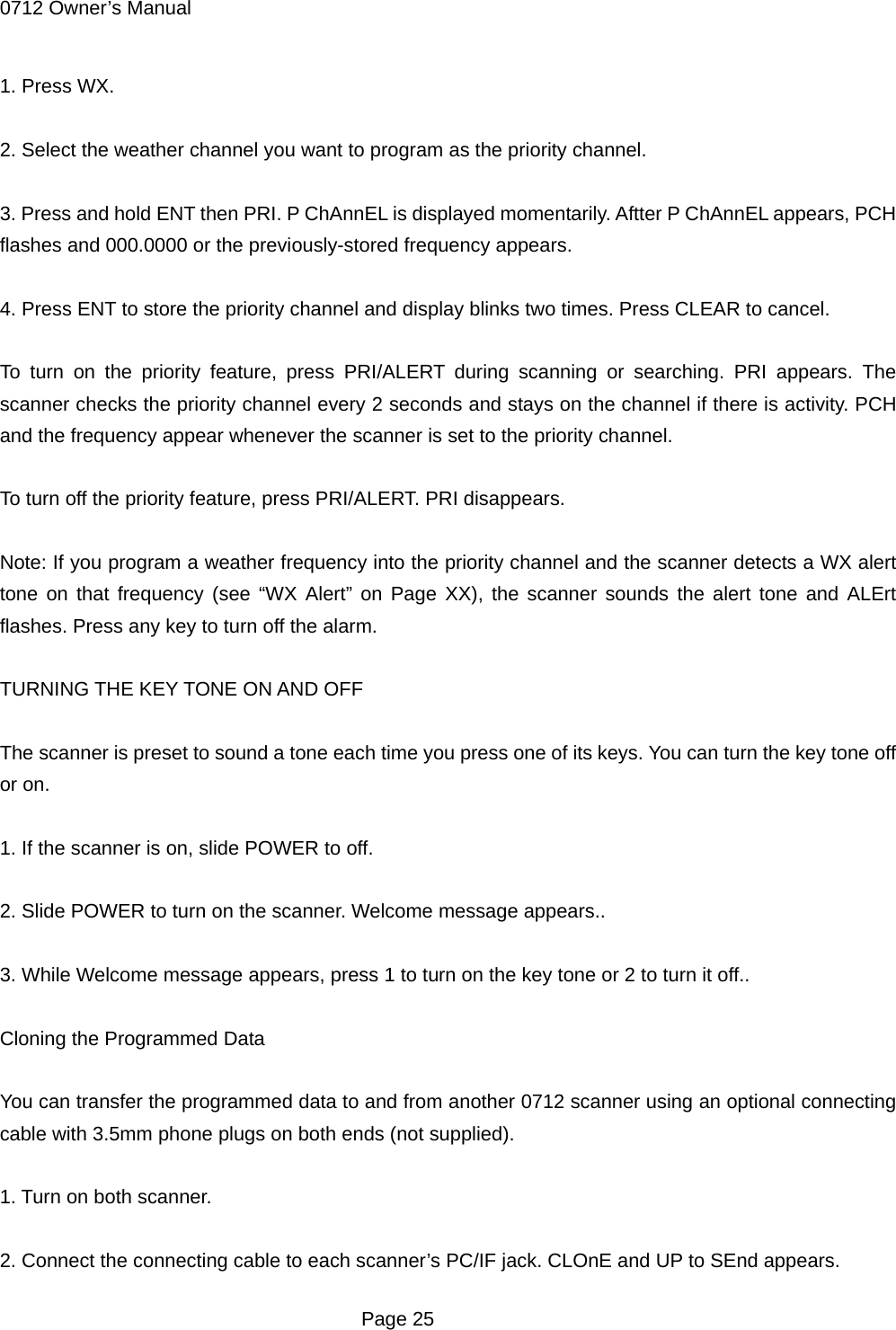 0712 Owner&rsquo;s Manual 1. Press WX.  2. Select the weather channel you want to program as the priority channel.  3. Press and hold ENT then PRI. P ChAnnEL is displayed momentarily. Aftter P ChAnnEL appears, PCH flashes and 000.0000 or the previously-stored frequency appears.  4. Press ENT to store the priority channel and display blinks two times. Press CLEAR to cancel.  To turn on the priority feature, press PRI/ALERT during scanning or searching. PRI appears. The scanner checks the priority channel every 2 seconds and stays on the channel if there is activity. PCH and the frequency appear whenever the scanner is set to the priority channel.  To turn off the priority feature, press PRI/ALERT. PRI disappears.  Note: If you program a weather frequency into the priority channel and the scanner detects a WX alert tone on that frequency (see &ldquo;WX Alert&rdquo; on Page XX), the scanner sounds the alert tone and ALErt flashes. Press any key to turn off the alarm.  TURNING THE KEY TONE ON AND OFF  The scanner is preset to sound a tone each time you press one of its keys. You can turn the key tone off or on.  1. If the scanner is on, slide POWER to off.  2. Slide POWER to turn on the scanner. Welcome message appears..  3. While Welcome message appears, press 1 to turn on the key tone or 2 to turn it off..  Cloning the Programmed Data  You can transfer the programmed data to and from another 0712 scanner using an optional connecting cable with 3.5mm phone plugs on both ends (not supplied).  1. Turn on both scanner.  2. Connect the connecting cable to each scanner&rsquo;s PC/IF jack. CLOnE and UP to SEnd appears.  Page 25 