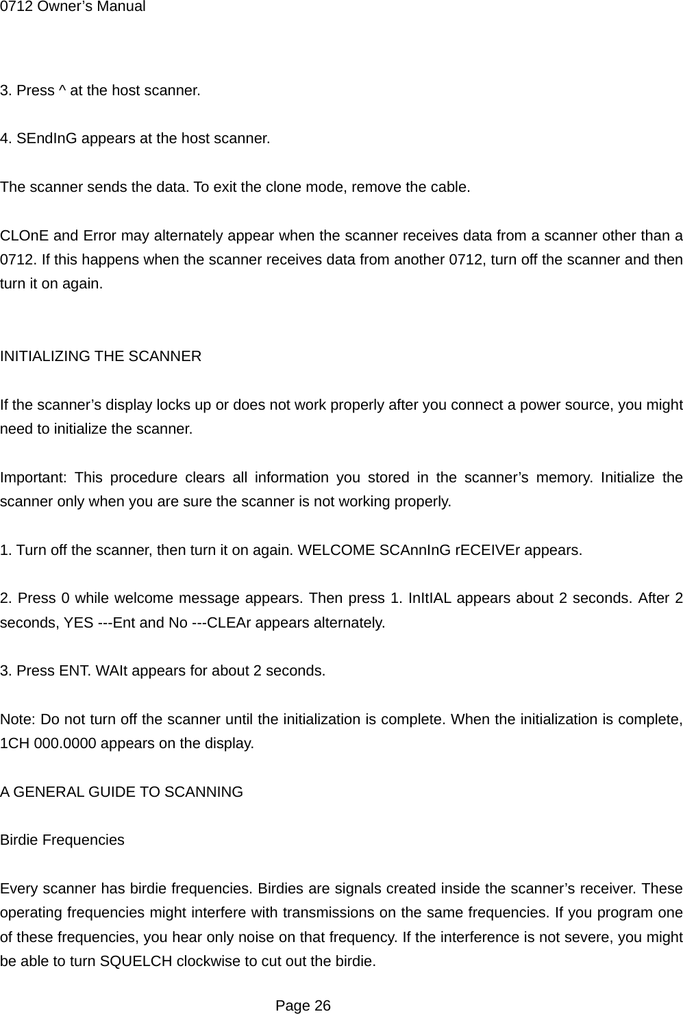 0712 Owner&rsquo;s Manual  3. Press ^ at the host scanner.  4. SEndInG appears at the host scanner.  The scanner sends the data. To exit the clone mode, remove the cable.  CLOnE and Error may alternately appear when the scanner receives data from a scanner other than a 0712. If this happens when the scanner receives data from another 0712, turn off the scanner and then turn it on again.   INITIALIZING THE SCANNER  If the scanner&rsquo;s display locks up or does not work properly after you connect a power source, you might need to initialize the scanner.  Important: This procedure clears all information you stored in the scanner&rsquo;s memory. Initialize the scanner only when you are sure the scanner is not working properly.  1. Turn off the scanner, then turn it on again. WELCOME SCAnnInG rECEIVEr appears.  2. Press 0 while welcome message appears. Then press 1. InItIAL appears about 2 seconds. After 2 seconds, YES ---Ent and No ---CLEAr appears alternately.  3. Press ENT. WAIt appears for about 2 seconds.  Note: Do not turn off the scanner until the initialization is complete. When the initialization is complete, 1CH 000.0000 appears on the display.  A GENERAL GUIDE TO SCANNING  Birdie Frequencies  Every scanner has birdie frequencies. Birdies are signals created inside the scanner&rsquo;s receiver. These operating frequencies might interfere with transmissions on the same frequencies. If you program one of these frequencies, you hear only noise on that frequency. If the interference is not severe, you might be able to turn SQUELCH clockwise to cut out the birdie.  Page 26 