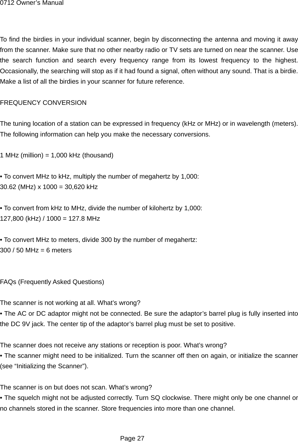 0712 Owner&rsquo;s Manual  To find the birdies in your individual scanner, begin by disconnecting the antenna and moving it away from the scanner. Make sure that no other nearby radio or TV sets are turned on near the scanner. Use the search function and search every frequency range from its lowest frequency to the highest. Occasionally, the searching will stop as if it had found a signal, often without any sound. That is a birdie. Make a list of all the birdies in your scanner for future reference.  FREQUENCY CONVERSION  The tuning location of a station can be expressed in frequency (kHz or MHz) or in wavelength (meters). The following information can help you make the necessary conversions.  1 MHz (million) = 1,000 kHz (thousand)  &bull; To convert MHz to kHz, multiply the number of megahertz by 1,000: 30.62 (MHz) x 1000 = 30,620 kHz  &bull; To convert from kHz to MHz, divide the number of kilohertz by 1,000: 127,800 (kHz) / 1000 = 127.8 MHz  &bull; To convert MHz to meters, divide 300 by the number of megahertz: 300 / 50 MHz = 6 meters   FAQs (Frequently Asked Questions)  The scanner is not working at all. What&rsquo;s wrong? &bull; The AC or DC adaptor might not be connected. Be sure the adaptor&rsquo;s barrel plug is fully inserted into the DC 9V jack. The center tip of the adaptor&rsquo;s barrel plug must be set to positive.  The scanner does not receive any stations or reception is poor. What&rsquo;s wrong? &bull; The scanner might need to be initialized. Turn the scanner off then on again, or initialize the scanner (see &ldquo;Initializing the Scanner&rdquo;).  The scanner is on but does not scan. What&rsquo;s wrong? &bull; The squelch might not be adjusted correctly. Turn SQ clockwise. There might only be one channel or no channels stored in the scanner. Store frequencies into more than one channel.   Page 27 