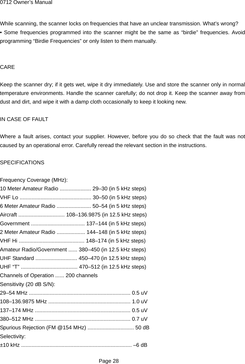 0712 Owner&rsquo;s Manual While scanning, the scanner locks on frequencies that have an unclear transmission. What&rsquo;s wrong? &bull; Some frequencies programmed into the scanner might be the same as &ldquo;birdie&rdquo; frequencies. Avoid programming &ldquo;Birdie Frequencies&rdquo; or only listen to them manually.   CARE  Keep the scanner dry; if it gets wet, wipe it dry immediately. Use and store the scanner only in normal temperature environments. Handle the scanner carefully; do not drop it. Keep the scanner away from dust and dirt, and wipe it with a damp cloth occasionally to keep it looking new.  IN CASE OF FAULT  Where a fault arises, contact your supplier. However, before you do so check that the fault was not caused by an operational error. Carefully reread the relevant section in the instructions.  SPECIFICATIONS  Frequency Coverage (MHz): 10 Meter Amateur Radio ..................... 29&ndash;30 (in 5 kHz steps) VHF Lo ................................................ 30&ndash;50 (in 5 kHz steps) 6 Meter Amateur Radio ....................... 50&ndash;54 (in 5 kHz steps) Aircraft ............................... 108&ndash;136.9875 (in 12.5 kHz steps) Government .................................... 137&ndash;144 (in 5 kHz steps) 2 Meter Amateur Radio ................... 144&ndash;148 (in 5 kHz steps) VHF Hi ............................................ 148&ndash;174 (in 5 kHz steps) Amateur Radio/Government ...... 380&ndash;450 (in 12.5 kHz steps) UHF Standard ............................ 450&ndash;470 (in 12.5 kHz steps) UHF &ldquo;T&rdquo; ...................................... 470&ndash;512 (in 12.5 kHz steps) Channels of Operation ...... 200 channels Sensitivity (20 dB S/N): 29&ndash;54 MHz .................................................................... 0.5 uV 108&ndash;136.9875 MHz ....................................................... 1.0 uV 137&ndash;174 MHz ................................................................ 0.5 uV 380&ndash;512 MHz ................................................................ 0.7 uV Spurious Rejection (FM @154 MHz) ............................... 50 dB Selectivity: &plusmn;10 kHz .......................................................................... &ndash;6 dB  Page 28 