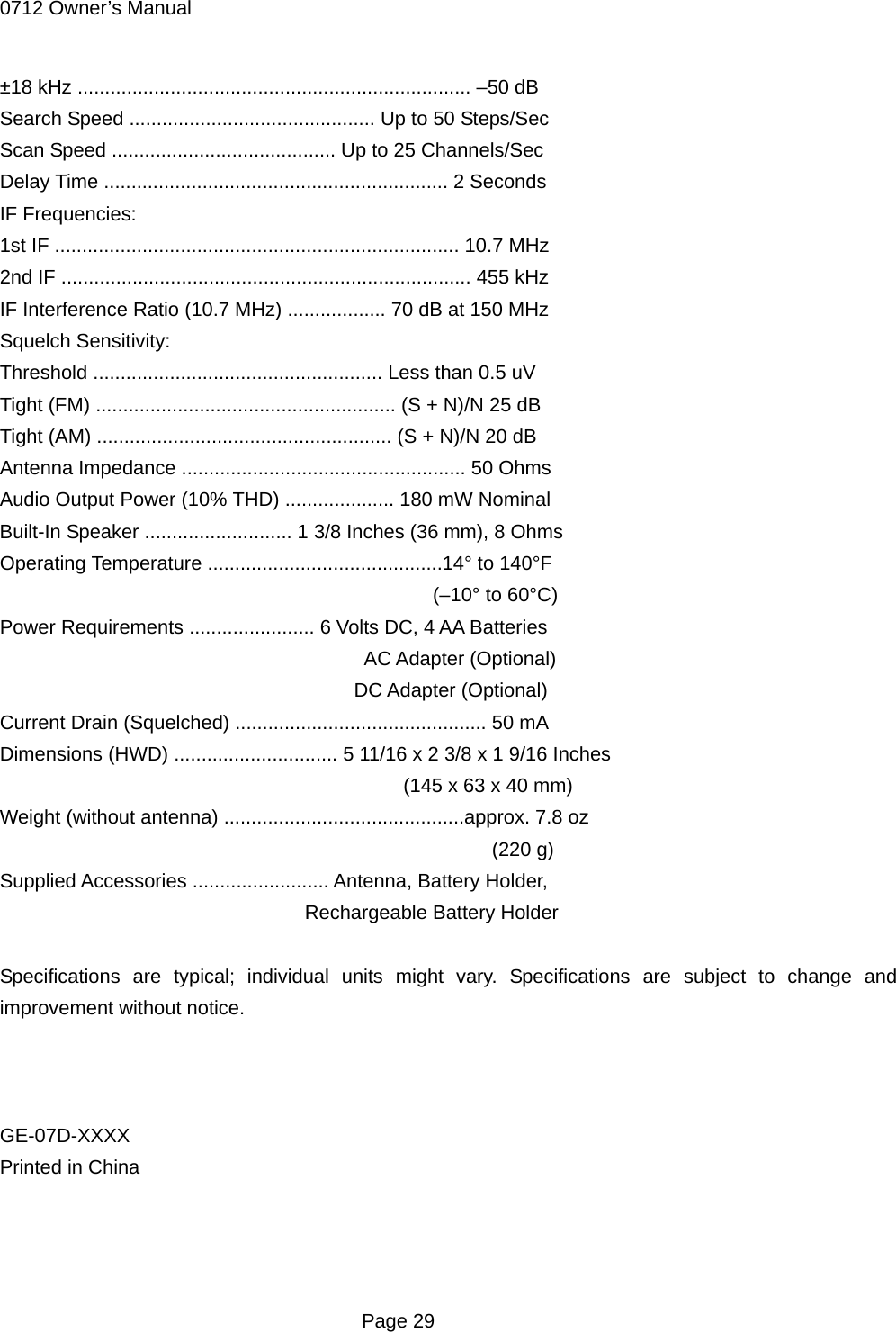 0712 Owner&rsquo;s Manual  Page 29 &plusmn;18 kHz ........................................................................ &ndash;50 dB Search Speed ............................................. Up to 50 Steps/Sec Scan Speed ......................................... Up to 25 Channels/Sec Delay Time ............................................................... 2 Seconds IF Frequencies: 1st IF .......................................................................... 10.7 MHz 2nd IF ........................................................................... 455 kHz IF Interference Ratio (10.7 MHz) .................. 70 dB at 150 MHz Squelch Sensitivity: Threshold ..................................................... Less than 0.5 uV Tight (FM) ....................................................... (S + N)/N 25 dB Tight (AM) ...................................................... (S + N)/N 20 dB Antenna Impedance .................................................... 50 Ohms Audio Output Power (10% THD) .................... 180 mW Nominal Built-In Speaker ........................... 1 3/8 Inches (36 mm), 8 Ohms Operating Temperature ...........................................14&deg; to 140&deg;F                                             (&ndash;10&deg; to 60&deg;C) Power Requirements ....................... 6 Volts DC, 4 AA Batteries                                      AC Adapter (Optional)                                     DC Adapter (Optional) Current Drain (Squelched) .............................................. 50 mA Dimensions (HWD) .............................. 5 11/16 x 2 3/8 x 1 9/16 Inches                                          (145 x 63 x 40 mm) Weight (without antenna) ............................................approx. 7.8 oz                                                   (220 g) Supplied Accessories ......................... Antenna, Battery Holder,                                Rechargeable Battery Holder  Specifications are typical; individual units might vary. Specifications are subject to change and improvement without notice.    GE-07D-XXXX Printed in China   