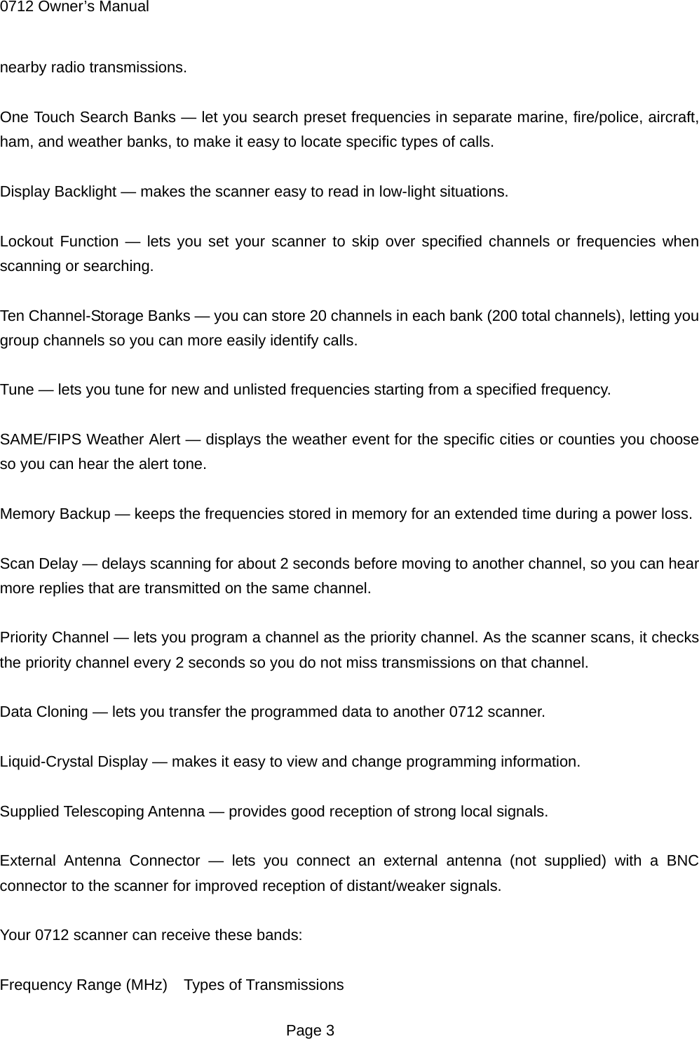 0712 Owner&rsquo;s Manual nearby radio transmissions.  One Touch Search Banks &mdash; let you search preset frequencies in separate marine, fire/police, aircraft, ham, and weather banks, to make it easy to locate specific types of calls.  Display Backlight &mdash; makes the scanner easy to read in low-light situations.  Lockout Function &mdash; lets you set your scanner to skip over specified channels or frequencies when scanning or searching.  Ten Channel-Storage Banks &mdash; you can store 20 channels in each bank (200 total channels), letting you group channels so you can more easily identify calls.  Tune &mdash; lets you tune for new and unlisted frequencies starting from a specified frequency.  SAME/FIPS Weather Alert &mdash; displays the weather event for the specific cities or counties you choose so you can hear the alert tone.  Memory Backup &mdash; keeps the frequencies stored in memory for an extended time during a power loss.  Scan Delay &mdash; delays scanning for about 2 seconds before moving to another channel, so you can hear more replies that are transmitted on the same channel.  Priority Channel &mdash; lets you program a channel as the priority channel. As the scanner scans, it checks the priority channel every 2 seconds so you do not miss transmissions on that channel.  Data Cloning &mdash; lets you transfer the programmed data to another 0712 scanner.  Liquid-Crystal Display &mdash; makes it easy to view and change programming information.  Supplied Telescoping Antenna &mdash; provides good reception of strong local signals.  External Antenna Connector &mdash; lets you connect an external antenna (not supplied) with a BNC connector to the scanner for improved reception of distant/weaker signals.  Your 0712 scanner can receive these bands:  Frequency Range (MHz)    Types of Transmissions  Page 3 