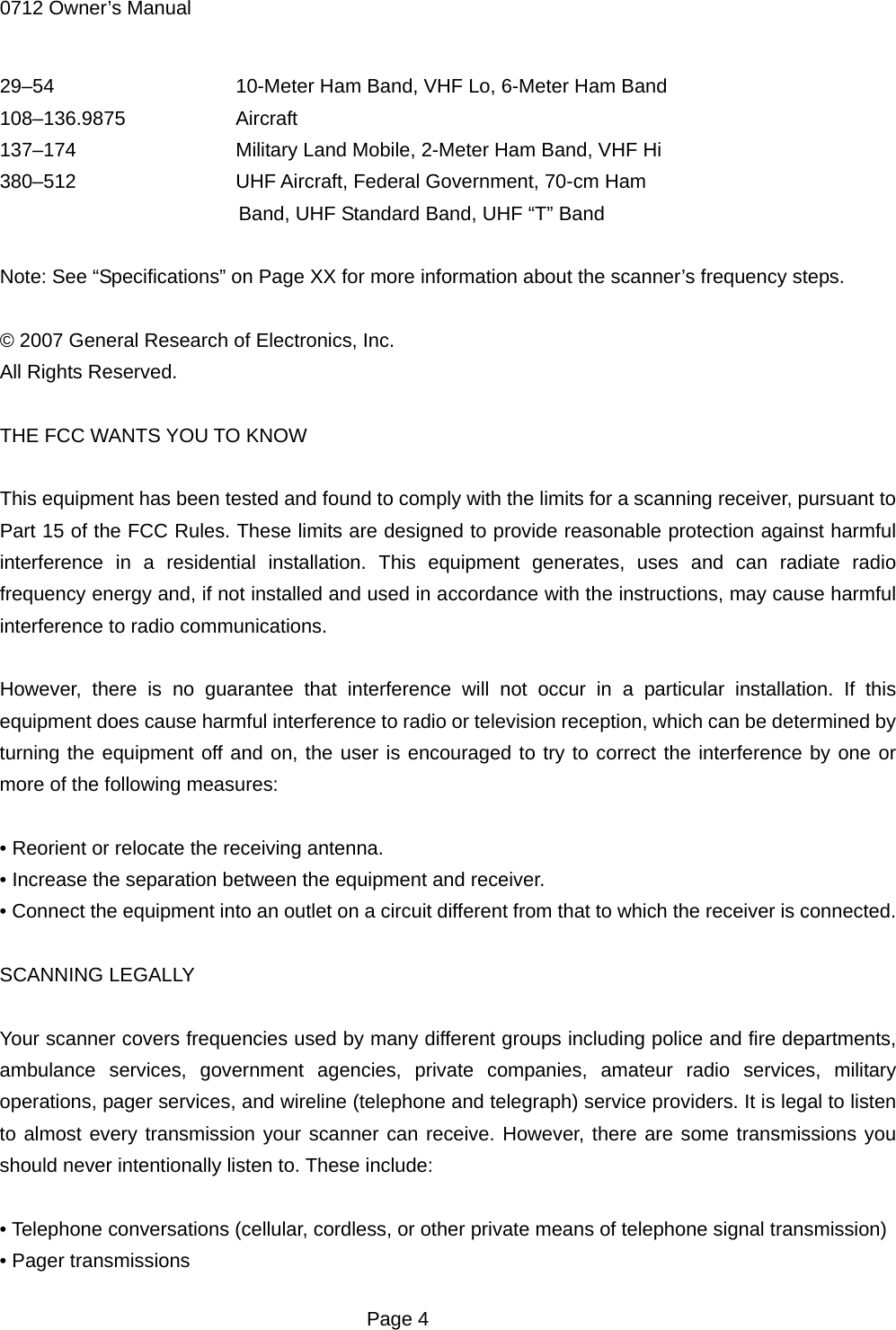 0712 Owner&rsquo;s Manual 29&ndash;54        10-Meter Ham Band, VHF Lo, 6-Meter Ham Band 108&ndash;136.9875     Aircraft 137&ndash;174      Military Land Mobile, 2-Meter Ham Band, VHF Hi 380&ndash;512     UHF Aircraft, Federal Government, 70-cm Ham Band, UHF Standard Band, UHF &ldquo;T&rdquo; Band  Note: See &ldquo;Specifications&rdquo; on Page XX for more information about the scanner&rsquo;s frequency steps.  &copy; 2007 General Research of Electronics, Inc. All Rights Reserved.  THE FCC WANTS YOU TO KNOW  This equipment has been tested and found to comply with the limits for a scanning receiver, pursuant to Part 15 of the FCC Rules. These limits are designed to provide reasonable protection against harmful interference in a residential installation. This equipment generates, uses and can radiate radio frequency energy and, if not installed and used in accordance with the instructions, may cause harmful interference to radio communications.  However, there is no guarantee that interference will not occur in a particular installation. If this equipment does cause harmful interference to radio or television reception, which can be determined by turning the equipment off and on, the user is encouraged to try to correct the interference by one or more of the following measures:  &bull; Reorient or relocate the receiving antenna. &bull; Increase the separation between the equipment and receiver. &bull; Connect the equipment into an outlet on a circuit different from that to which the receiver is connected.  SCANNING LEGALLY  Your scanner covers frequencies used by many different groups including police and fire departments, ambulance services, government agencies, private companies, amateur radio services, military operations, pager services, and wireline (telephone and telegraph) service providers. It is legal to listen to almost every transmission your scanner can receive. However, there are some transmissions you should never intentionally listen to. These include:  &bull; Telephone conversations (cellular, cordless, or other private means of telephone signal transmission) &bull; Pager transmissions  Page 4 