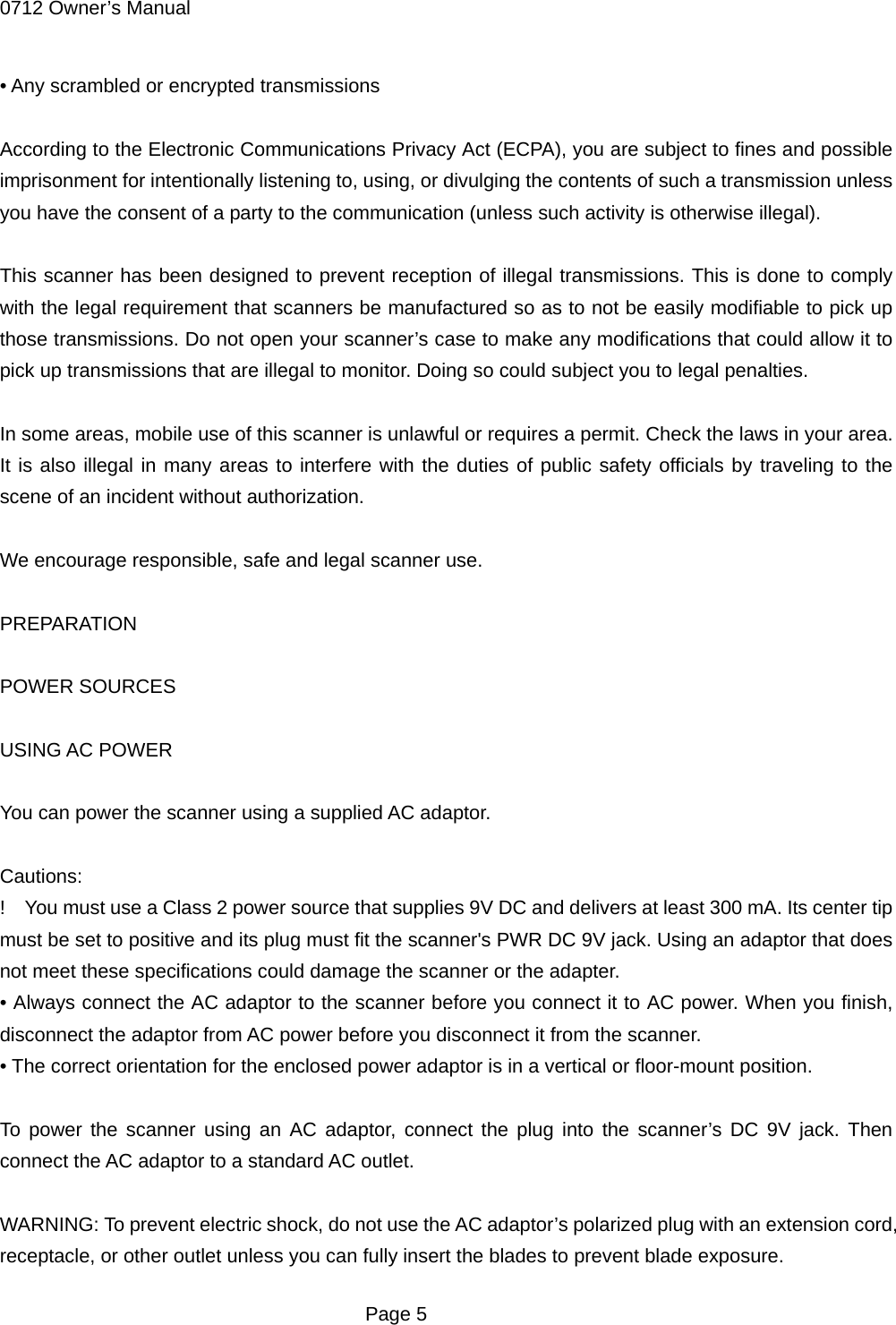 0712 Owner&rsquo;s Manual &bull; Any scrambled or encrypted transmissions  According to the Electronic Communications Privacy Act (ECPA), you are subject to fines and possible imprisonment for intentionally listening to, using, or divulging the contents of such a transmission unless you have the consent of a party to the communication (unless such activity is otherwise illegal).  This scanner has been designed to prevent reception of illegal transmissions. This is done to comply with the legal requirement that scanners be manufactured so as to not be easily modifiable to pick up those transmissions. Do not open your scanner&rsquo;s case to make any modifications that could allow it to pick up transmissions that are illegal to monitor. Doing so could subject you to legal penalties.  In some areas, mobile use of this scanner is unlawful or requires a permit. Check the laws in your area. It is also illegal in many areas to interfere with the duties of public safety officials by traveling to the scene of an incident without authorization.  We encourage responsible, safe and legal scanner use.  PREPARATION  POWER SOURCES  USING AC POWER  You can power the scanner using a supplied AC adaptor.  Cautions: !    You must use a Class 2 power source that supplies 9V DC and delivers at least 300 mA. Its center tip must be set to positive and its plug must fit the scanner's PWR DC 9V jack. Using an adaptor that does not meet these specifications could damage the scanner or the adapter. &bull; Always connect the AC adaptor to the scanner before you connect it to AC power. When you finish, disconnect the adaptor from AC power before you disconnect it from the scanner. &bull; The correct orientation for the enclosed power adaptor is in a vertical or floor-mount position.  To power the scanner using an AC adaptor, connect the plug into the scanner&rsquo;s DC 9V jack. Then connect the AC adaptor to a standard AC outlet.  WARNING: To prevent electric shock, do not use the AC adaptor&rsquo;s polarized plug with an extension cord, receptacle, or other outlet unless you can fully insert the blades to prevent blade exposure.  Page 5 