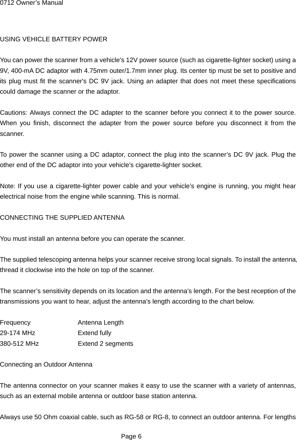 0712 Owner&rsquo;s Manual  USING VEHICLE BATTERY POWER  You can power the scanner from a vehicle&rsquo;s 12V power source (such as cigarette-lighter socket) using a 9V, 400-mA DC adaptor with 4.75mm outer/1.7mm inner plug. Its center tip must be set to positive and its plug must fit the scanner's DC 9V jack. Using an adapter that does not meet these specifications could damage the scanner or the adaptor.  Cautions: Always connect the DC adapter to the scanner before you connect it to the power source. When you finish, disconnect the adapter from the power source before you disconnect it from the scanner.  To power the scanner using a DC adaptor, connect the plug into the scanner&rsquo;s DC 9V jack. Plug the other end of the DC adaptor into your vehicle&rsquo;s cigarette-lighter socket.  Note: If you use a cigarette-lighter power cable and your vehicle&rsquo;s engine is running, you might hear electrical noise from the engine while scanning. This is normal.  CONNECTING THE SUPPLIED ANTENNA  You must install an antenna before you can operate the scanner.  The supplied telescoping antenna helps your scanner receive strong local signals. To install the antenna, thread it clockwise into the hole on top of the scanner.  The scanner&rsquo;s sensitivity depends on its location and the antenna&rsquo;s length. For the best reception of the transmissions you want to hear, adjust the antenna&rsquo;s length according to the chart below.  Frequency   Antenna Length 29-174 MHz    Extend fully 380-512 MHz    Extend 2 segments  Connecting an Outdoor Antenna  The antenna connector on your scanner makes it easy to use the scanner with a variety of antennas, such as an external mobile antenna or outdoor base station antenna.  Always use 50 Ohm coaxial cable, such as RG-58 or RG-8, to connect an outdoor antenna. For lengths  Page 6 