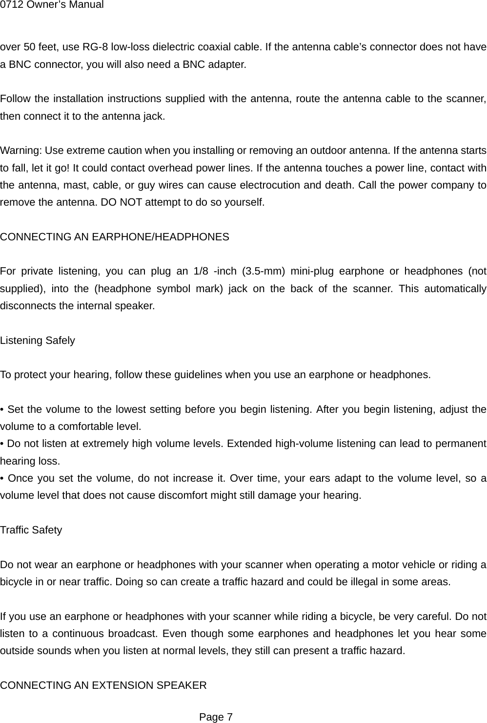 0712 Owner&rsquo;s Manual over 50 feet, use RG-8 low-loss dielectric coaxial cable. If the antenna cable&rsquo;s connector does not have a BNC connector, you will also need a BNC adapter.  Follow the installation instructions supplied with the antenna, route the antenna cable to the scanner, then connect it to the antenna jack.  Warning: Use extreme caution when you installing or removing an outdoor antenna. If the antenna starts to fall, let it go! It could contact overhead power lines. If the antenna touches a power line, contact with the antenna, mast, cable, or guy wires can cause electrocution and death. Call the power company to remove the antenna. DO NOT attempt to do so yourself.  CONNECTING AN EARPHONE/HEADPHONES  For private listening, you can plug an 1/8 -inch (3.5-mm) mini-plug earphone or headphones (not supplied), into the (headphone symbol mark) jack on the back of the scanner. This automatically disconnects the internal speaker.  Listening Safely  To protect your hearing, follow these guidelines when you use an earphone or headphones.  &bull; Set the volume to the lowest setting before you begin listening. After you begin listening, adjust the volume to a comfortable level. &bull; Do not listen at extremely high volume levels. Extended high-volume listening can lead to permanent hearing loss. &bull; Once you set the volume, do not increase it. Over time, your ears adapt to the volume level, so a volume level that does not cause discomfort might still damage your hearing.  Traffic Safety  Do not wear an earphone or headphones with your scanner when operating a motor vehicle or riding a bicycle in or near traffic. Doing so can create a traffic hazard and could be illegal in some areas.  If you use an earphone or headphones with your scanner while riding a bicycle, be very careful. Do not listen to a continuous broadcast. Even though some earphones and headphones let you hear some outside sounds when you listen at normal levels, they still can present a traffic hazard.  CONNECTING AN EXTENSION SPEAKER  Page 7 