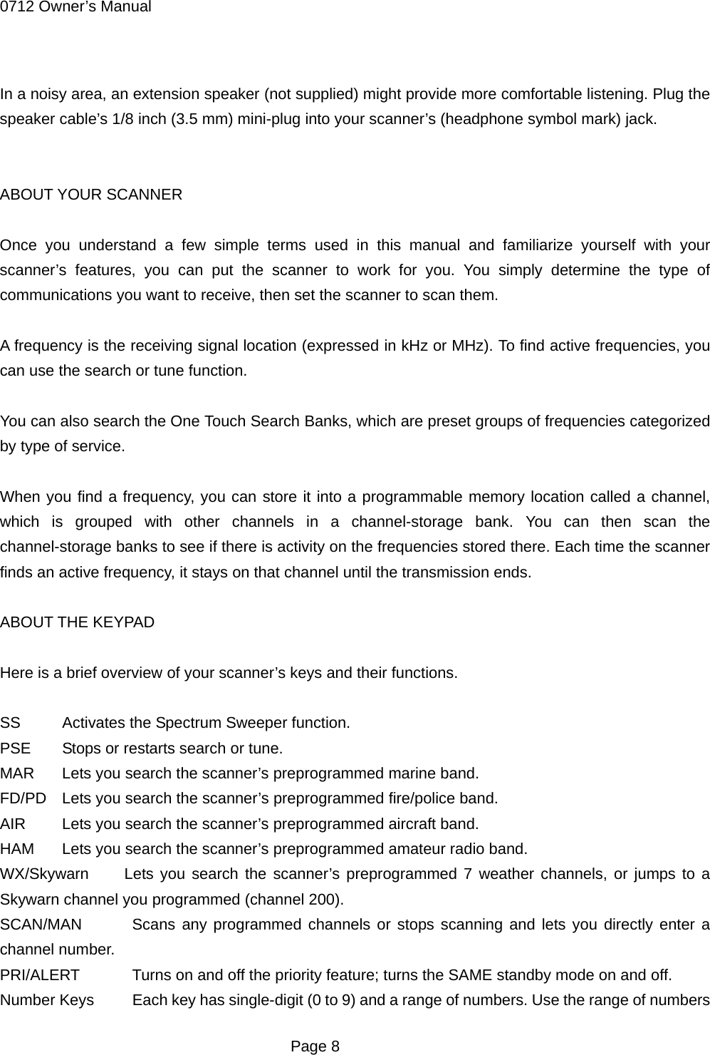 0712 Owner&rsquo;s Manual  In a noisy area, an extension speaker (not supplied) might provide more comfortable listening. Plug the speaker cable&rsquo;s 1/8 inch (3.5 mm) mini-plug into your scanner&rsquo;s (headphone symbol mark) jack.   ABOUT YOUR SCANNER  Once you understand a few simple terms used in this manual and familiarize yourself with your scanner&rsquo;s features, you can put the scanner to work for you. You simply determine the type of communications you want to receive, then set the scanner to scan them.  A frequency is the receiving signal location (expressed in kHz or MHz). To find active frequencies, you can use the search or tune function.  You can also search the One Touch Search Banks, which are preset groups of frequencies categorized by type of service.  When you find a frequency, you can store it into a programmable memory location called a channel, which is grouped with other channels in a channel-storage bank. You can then scan the channel-storage banks to see if there is activity on the frequencies stored there. Each time the scanner finds an active frequency, it stays on that channel until the transmission ends.  ABOUT THE KEYPAD  Here is a brief overview of your scanner&rsquo;s keys and their functions.  SS Activates the Spectrum Sweeper function. PSE  Stops or restarts search or tune. MAR  Lets you search the scanner&rsquo;s preprogrammed marine band. FD/PD  Lets you search the scanner&rsquo;s preprogrammed fire/police band. AIR  Lets you search the scanner&rsquo;s preprogrammed aircraft band. HAM  Lets you search the scanner&rsquo;s preprogrammed amateur radio band. WX/Skywarn  Lets you search the scanner&rsquo;s preprogrammed 7 weather channels, or jumps to a Skywarn channel you programmed (channel 200). SCAN/MAN   Scans any programmed channels or stops scanning and lets you directly enter a channel number. PRI/ALERT    Turns on and off the priority feature; turns the SAME standby mode on and off. Number Keys    Each key has single-digit (0 to 9) and a range of numbers. Use the range of numbers  Page 8 