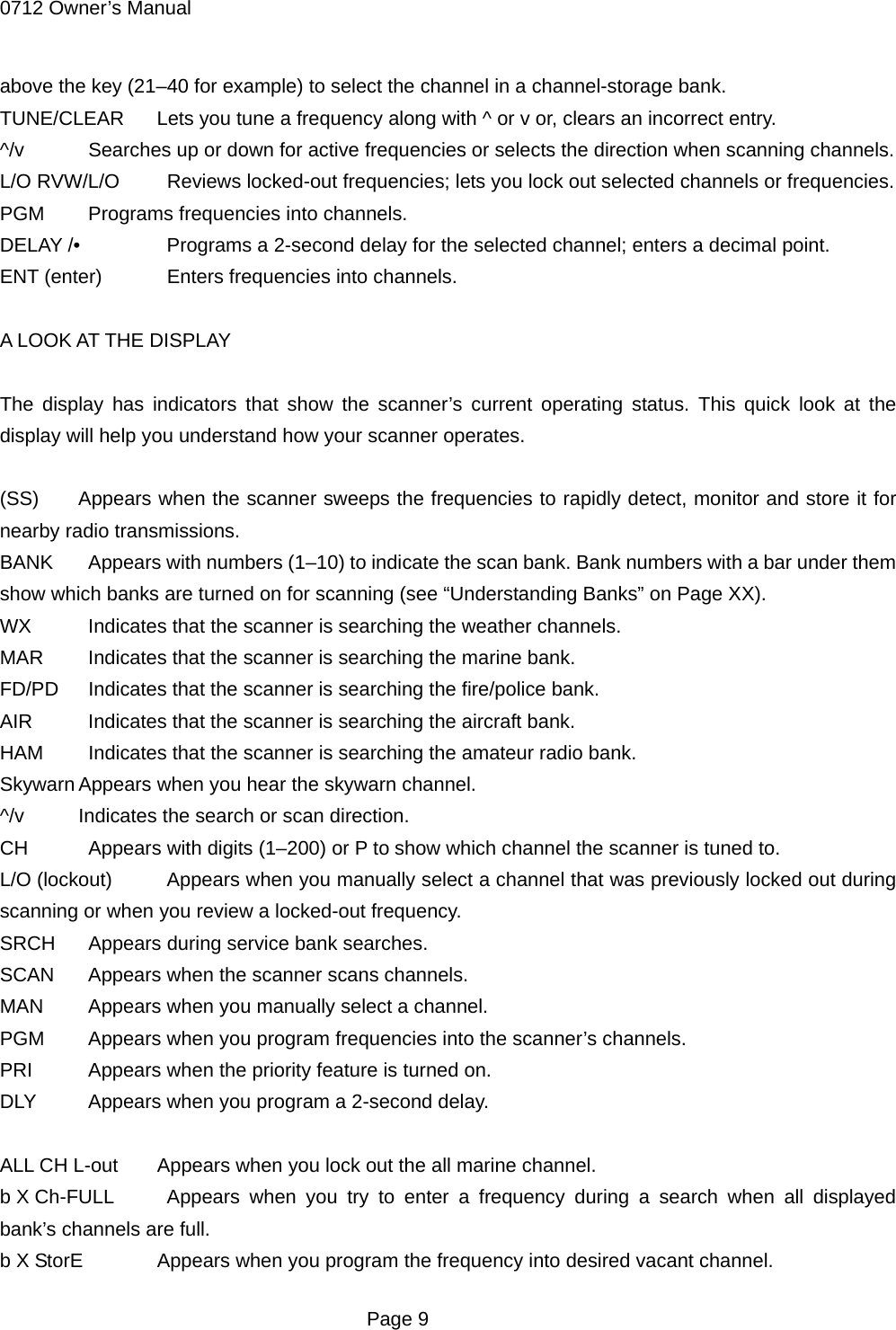 0712 Owner&rsquo;s Manual above the key (21&ndash;40 for example) to select the channel in a channel-storage bank. TUNE/CLEAR  Lets you tune a frequency along with ^ or v or, clears an incorrect entry. ^/v    Searches up or down for active frequencies or selects the direction when scanning channels. L/O RVW/L/O    Reviews locked-out frequencies; lets you lock out selected channels or frequencies. PGM    Programs frequencies into channels. DELAY /&bull;    Programs a 2-second delay for the selected channel; enters a decimal point. ENT (enter)    Enters frequencies into channels.  A LOOK AT THE DISPLAY  The display has indicators that show the scanner&rsquo;s current operating status. This quick look at the display will help you understand how your scanner operates.  (SS)  Appears when the scanner sweeps the frequencies to rapidly detect, monitor and store it for nearby radio transmissions. BANK    Appears with numbers (1&ndash;10) to indicate the scan bank. Bank numbers with a bar under them show which banks are turned on for scanning (see &ldquo;Understanding Banks&rdquo; on Page XX). WX    Indicates that the scanner is searching the weather channels. MAR    Indicates that the scanner is searching the marine bank. FD/PD    Indicates that the scanner is searching the fire/police bank. AIR    Indicates that the scanner is searching the aircraft bank. HAM    Indicates that the scanner is searching the amateur radio bank. Skywarn Appears when you hear the skywarn channel. ^/v  Indicates the search or scan direction. CH    Appears with digits (1&ndash;200) or P to show which channel the scanner is tuned to. L/O (lockout)    Appears when you manually select a channel that was previously locked out during scanning or when you review a locked-out frequency. SRCH    Appears during service bank searches. SCAN    Appears when the scanner scans channels. MAN    Appears when you manually select a channel. PGM    Appears when you program frequencies into the scanner&rsquo;s channels. PRI    Appears when the priority feature is turned on. DLY    Appears when you program a 2-second delay.  ALL CH L-out  Appears when you lock out the all marine channel. b X Ch-FULL   Appears when you try to enter a frequency during a search when all displayed bank&rsquo;s channels are full. b X StorE  Appears when you program the frequency into desired vacant channel.  Page 9 