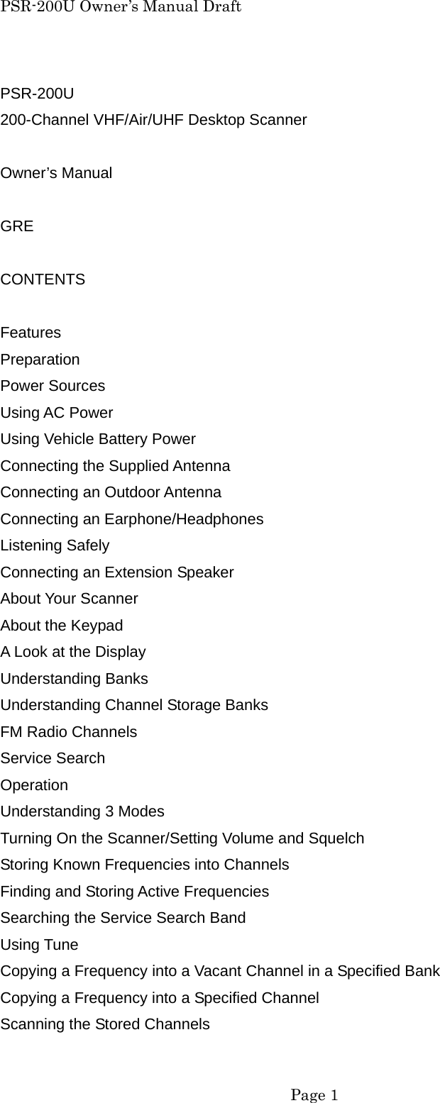 PSR-200U Owner&rsquo;s Manual Draft PSR-200U 200-Channel VHF/Air/UHF Desktop Scanner  Owner&rsquo;s Manual  GRE  CONTENTS  Features Preparation Power Sources Using AC Power Using Vehicle Battery Power Connecting the Supplied Antenna Connecting an Outdoor Antenna Connecting an Earphone/Headphones Listening Safely Connecting an Extension Speaker About Your Scanner About the Keypad A Look at the Display Understanding Banks Understanding Channel Storage Banks FM Radio Channels Service Search Operation Understanding 3 Modes Turning On the Scanner/Setting Volume and Squelch Storing Known Frequencies into Channels Finding and Storing Active Frequencies Searching the Service Search Band Using Tune Copying a Frequency into a Vacant Channel in a Specified Bank Copying a Frequency into a Specified Channel Scanning the Stored Channels  Page 1 