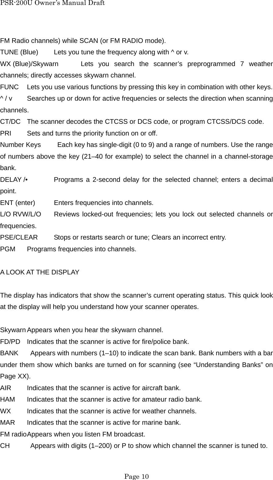 PSR-200U Owner&rsquo;s Manual Draft FM Radio channels) while SCAN (or FM RADIO mode). TUNE (Blue)  Lets you tune the frequency along with ^ or v. WX (Blue)/Skywarn  Lets you search the scanner&rsquo;s preprogrammed 7 weather channels; directly accesses skywarn channel. FUNC  Lets you use various functions by pressing this key in combination with other keys. ^ / v  Searches up or down for active frequencies or selects the direction when scanning channels. CT/DC  The scanner decodes the CTCSS or DCS code, or program CTCSS/DCS code. PRI  Sets and turns the priority function on or off. Number Keys    Each key has single-digit (0 to 9) and a range of numbers. Use the range of numbers above the key (21&ndash;40 for example) to select the channel in a channel-storage bank. DELAY /&bull;  Programs a 2-second delay for the selected channel; enters a decimal point. ENT (enter)  Enters frequencies into channels. L/O RVW/L/O  Reviews locked-out frequencies; lets you lock out selected channels or frequencies. PSE/CLEAR  Stops or restarts search or tune; Clears an incorrect entry. PGM  Programs frequencies into channels.  A LOOK AT THE DISPLAY  The display has indicators that show the scanner&rsquo;s current operating status. This quick look at the display will help you understand how your scanner operates.  Skywarn Appears when you hear the skywarn channel. FD/PD  Indicates that the scanner is active for fire/police bank. BANK    Appears with numbers (1&ndash;10) to indicate the scan bank. Bank numbers with a bar under them show which banks are turned on for scanning (see &ldquo;Understanding Banks&rdquo; on Page XX). AIR  Indicates that the scanner is active for aircraft bank. HAM  Indicates that the scanner is active for amateur radio bank. WX  Indicates that the scanner is active for weather channels. MAR  Indicates that the scanner is active for marine bank. FM radio Appears when you listen FM broadcast. CH    Appears with digits (1&ndash;200) or P to show which channel the scanner is tuned to.  Page 10 