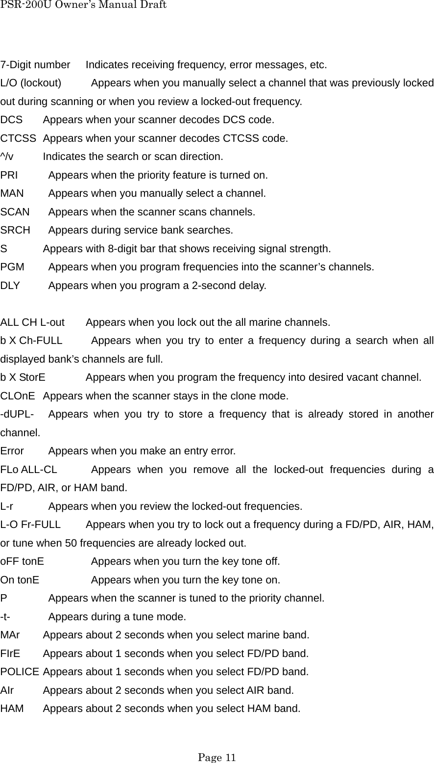 PSR-200U Owner&rsquo;s Manual Draft 7-Digit number  Indicates receiving frequency, error messages, etc. L/O (lockout)    Appears when you manually select a channel that was previously locked out during scanning or when you review a locked-out frequency. DCS  Appears when your scanner decodes DCS code. CTCSS  Appears when your scanner decodes CTCSS code. ^/v  Indicates the search or scan direction. PRI    Appears when the priority feature is turned on. MAN    Appears when you manually select a channel. SCAN    Appears when the scanner scans channels. SRCH    Appears during service bank searches. S  Appears with 8-digit bar that shows receiving signal strength. PGM    Appears when you program frequencies into the scanner&rsquo;s channels. DLY    Appears when you program a 2-second delay.  ALL CH L-out  Appears when you lock out the all marine channels. b X Ch-FULL   Appears when you try to enter a frequency during a search when all displayed bank&rsquo;s channels are full. b X StorE  Appears when you program the frequency into desired vacant channel. CLOnE  Appears when the scanner stays in the clone mode. -dUPL-   Appears when you try to store a frequency that is already stored in another channel. Error    Appears when you make an entry error. FLo ALL-CL   Appears when you remove all the locked-out frequencies during a FD/PD, AIR, or HAM band. L-r    Appears when you review the locked-out frequencies. L-O Fr-FULL  Appears when you try to lock out a frequency during a FD/PD, AIR, HAM, or tune when 50 frequencies are already locked out. oFF tonE    Appears when you turn the key tone off. On tonE     Appears when you turn the key tone on. P    Appears when the scanner is tuned to the priority channel. -t-    Appears during a tune mode. MAr  Appears about 2 seconds when you select marine band. FIrE  Appears about 1 seconds when you select FD/PD band. POLICE Appears about 1 seconds when you select FD/PD band. AIr  Appears about 2 seconds when you select AIR band. HAM  Appears about 2 seconds when you select HAM band.  Page 11 