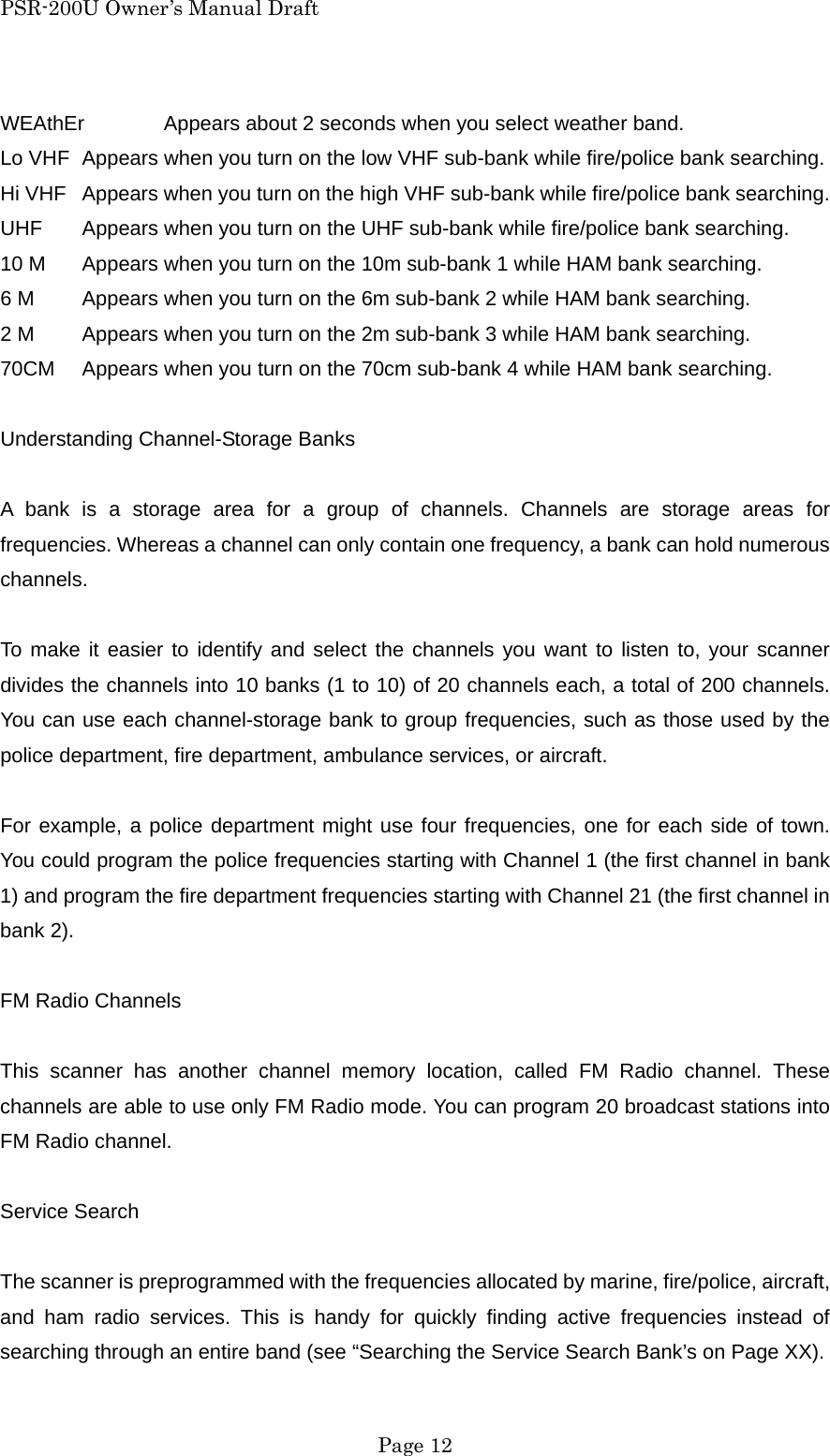 PSR-200U Owner&rsquo;s Manual Draft WEAthEr  Appears about 2 seconds when you select weather band. Lo VHF  Appears when you turn on the low VHF sub-bank while fire/police bank searching. Hi VHF  Appears when you turn on the high VHF sub-bank while fire/police bank searching. UHF  Appears when you turn on the UHF sub-bank while fire/police bank searching. 10 M  Appears when you turn on the 10m sub-bank 1 while HAM bank searching. 6 M  Appears when you turn on the 6m sub-bank 2 while HAM bank searching. 2 M  Appears when you turn on the 2m sub-bank 3 while HAM bank searching. 70CM  Appears when you turn on the 70cm sub-bank 4 while HAM bank searching.  Understanding Channel-Storage Banks  A bank is a storage area for a group of channels. Channels are storage areas for frequencies. Whereas a channel can only contain one frequency, a bank can hold numerous channels.  To make it easier to identify and select the channels you want to listen to, your scanner divides the channels into 10 banks (1 to 10) of 20 channels each, a total of 200 channels. You can use each channel-storage bank to group frequencies, such as those used by the police department, fire department, ambulance services, or aircraft.  For example, a police department might use four frequencies, one for each side of town. You could program the police frequencies starting with Channel 1 (the first channel in bank 1) and program the fire department frequencies starting with Channel 21 (the first channel in bank 2).  FM Radio Channels  This scanner has another channel memory location, called FM Radio channel. These channels are able to use only FM Radio mode. You can program 20 broadcast stations into FM Radio channel.  Service Search  The scanner is preprogrammed with the frequencies allocated by marine, fire/police, aircraft, and ham radio services. This is handy for quickly finding active frequencies instead of searching through an entire band (see &ldquo;Searching the Service Search Bank&rsquo;s on Page XX).  Page 12 
