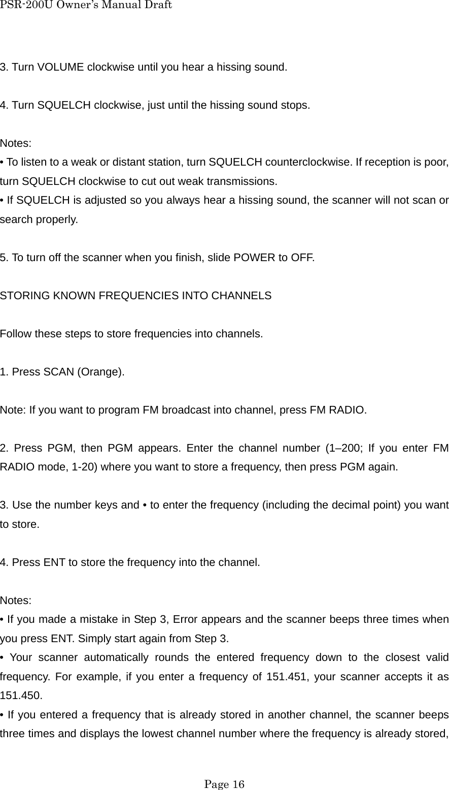 PSR-200U Owner&rsquo;s Manual Draft 3. Turn VOLUME clockwise until you hear a hissing sound.  4. Turn SQUELCH clockwise, just until the hissing sound stops.  Notes: &bull; To listen to a weak or distant station, turn SQUELCH counterclockwise. If reception is poor, turn SQUELCH clockwise to cut out weak transmissions. &bull; If SQUELCH is adjusted so you always hear a hissing sound, the scanner will not scan or search properly.  5. To turn off the scanner when you finish, slide POWER to OFF.  STORING KNOWN FREQUENCIES INTO CHANNELS  Follow these steps to store frequencies into channels.  1. Press SCAN (Orange).  Note: If you want to program FM broadcast into channel, press FM RADIO.  2. Press PGM, then PGM appears. Enter the channel number (1&ndash;200; If you enter FM RADIO mode, 1-20) where you want to store a frequency, then press PGM again.  3. Use the number keys and &bull; to enter the frequency (including the decimal point) you want to store.  4. Press ENT to store the frequency into the channel.  Notes: &bull; If you made a mistake in Step 3, Error appears and the scanner beeps three times when you press ENT. Simply start again from Step 3. &bull; Your scanner automatically rounds the entered frequency down to the closest valid frequency. For example, if you enter a frequency of 151.451, your scanner accepts it as 151.450. &bull; If you entered a frequency that is already stored in another channel, the scanner beeps three times and displays the lowest channel number where the frequency is already stored,  Page 16 