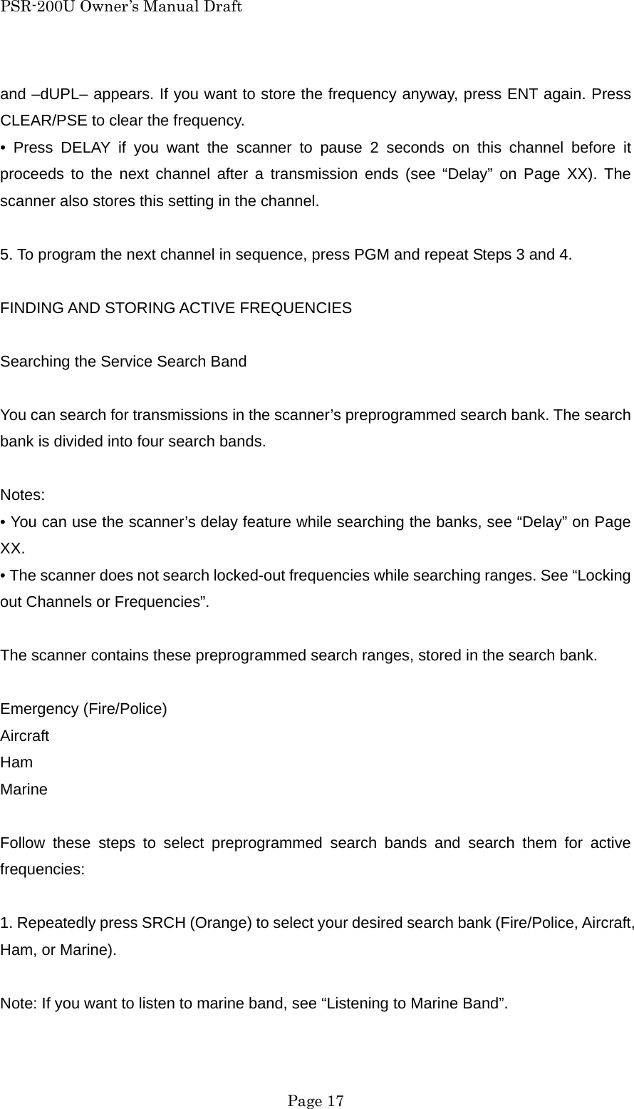 PSR-200U Owner&rsquo;s Manual Draft and &ndash;dUPL&ndash; appears. If you want to store the frequency anyway, press ENT again. Press CLEAR/PSE to clear the frequency. &bull; Press DELAY if you want the scanner to pause 2 seconds on this channel before it proceeds to the next channel after a transmission ends (see &ldquo;Delay&rdquo; on Page XX). The scanner also stores this setting in the channel.  5. To program the next channel in sequence, press PGM and repeat Steps 3 and 4.  FINDING AND STORING ACTIVE FREQUENCIES  Searching the Service Search Band  You can search for transmissions in the scanner&rsquo;s preprogrammed search bank. The search bank is divided into four search bands.  Notes: &bull; You can use the scanner&rsquo;s delay feature while searching the banks, see &ldquo;Delay&rdquo; on Page XX. &bull; The scanner does not search locked-out frequencies while searching ranges. See &ldquo;Locking out Channels or Frequencies&rdquo;.  The scanner contains these preprogrammed search ranges, stored in the search bank.  Emergency (Fire/Police) Aircraft Ham Marine  Follow these steps to select preprogrammed search bands and search them for active frequencies:  1. Repeatedly press SRCH (Orange) to select your desired search bank (Fire/Police, Aircraft, Ham, or Marine).  Note: If you want to listen to marine band, see &ldquo;Listening to Marine Band&rdquo;.   Page 17 