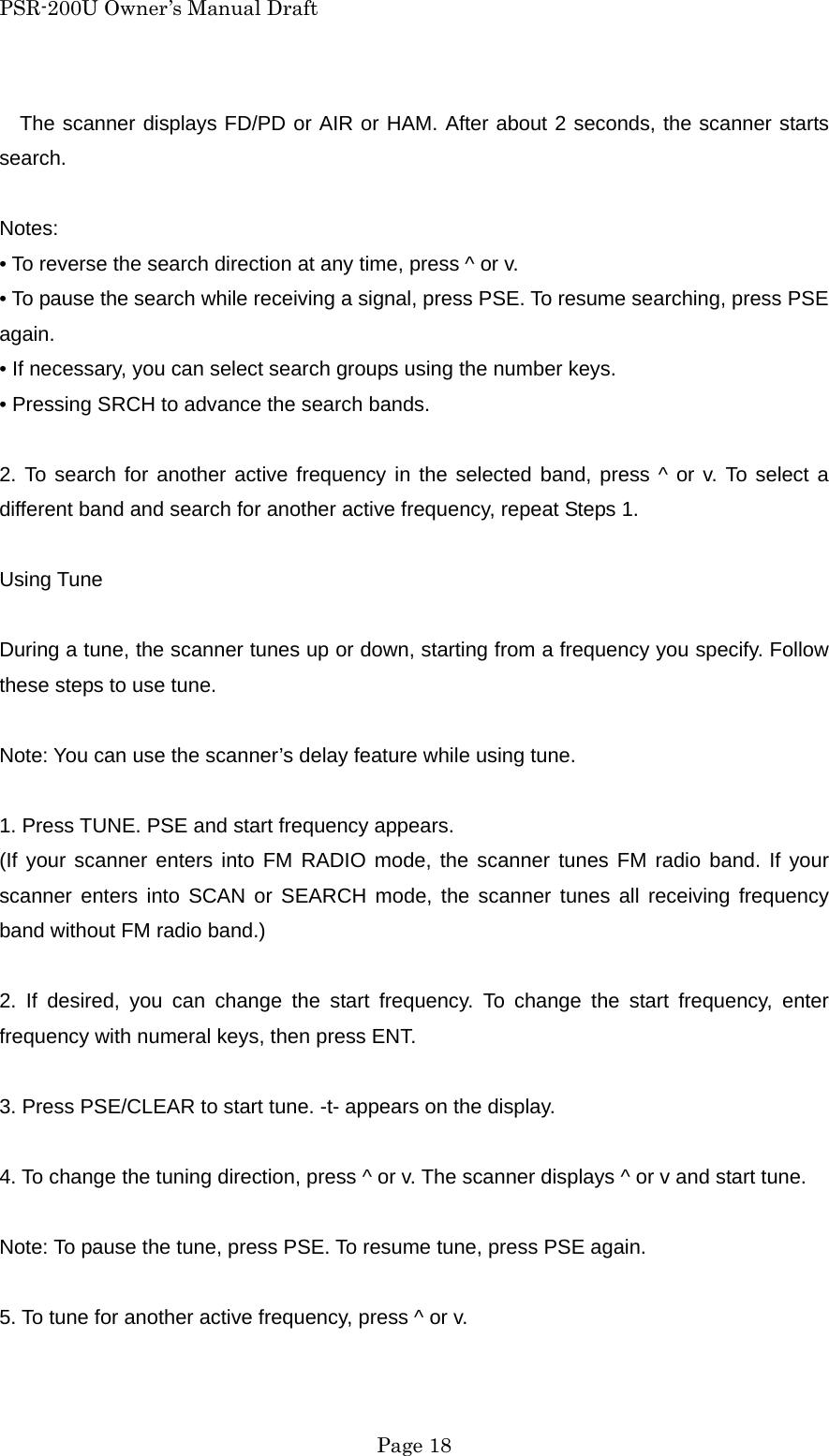 PSR-200U Owner&rsquo;s Manual Draft The scanner displays FD/PD or AIR or HAM. After about 2 seconds, the scanner starts search.  Notes: &bull; To reverse the search direction at any time, press ^ or v. &bull; To pause the search while receiving a signal, press PSE. To resume searching, press PSE again. &bull; If necessary, you can select search groups using the number keys. &bull; Pressing SRCH to advance the search bands.  2. To search for another active frequency in the selected band, press ^ or v. To select a different band and search for another active frequency, repeat Steps 1.  Using Tune  During a tune, the scanner tunes up or down, starting from a frequency you specify. Follow these steps to use tune.  Note: You can use the scanner&rsquo;s delay feature while using tune.  1. Press TUNE. PSE and start frequency appears. (If your scanner enters into FM RADIO mode, the scanner tunes FM radio band. If your scanner enters into SCAN or SEARCH mode, the scanner tunes all receiving frequency band without FM radio band.)  2. If desired, you can change the start frequency. To change the start frequency, enter frequency with numeral keys, then press ENT.  3. Press PSE/CLEAR to start tune. -t- appears on the display.  4. To change the tuning direction, press ^ or v. The scanner displays ^ or v and start tune.  Note: To pause the tune, press PSE. To resume tune, press PSE again.  5. To tune for another active frequency, press ^ or v.   Page 18 