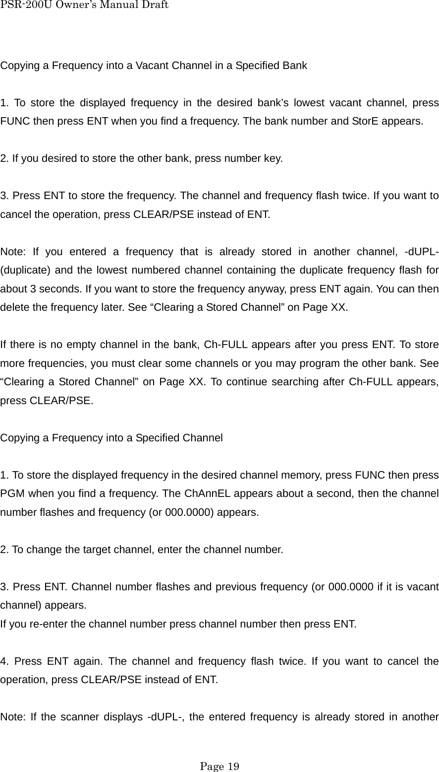 PSR-200U Owner&rsquo;s Manual Draft Copying a Frequency into a Vacant Channel in a Specified Bank  1. To store the displayed frequency in the desired bank&rsquo;s lowest vacant channel, press FUNC then press ENT when you find a frequency. The bank number and StorE appears.  2. If you desired to store the other bank, press number key.  3. Press ENT to store the frequency. The channel and frequency flash twice. If you want to cancel the operation, press CLEAR/PSE instead of ENT.  Note: If you entered a frequency that is already stored in another channel, -dUPL- (duplicate) and the lowest numbered channel containing the duplicate frequency flash for about 3 seconds. If you want to store the frequency anyway, press ENT again. You can then delete the frequency later. See &ldquo;Clearing a Stored Channel&rdquo; on Page XX.  If there is no empty channel in the bank, Ch-FULL appears after you press ENT. To store more frequencies, you must clear some channels or you may program the other bank. See &ldquo;Clearing a Stored Channel&rdquo; on Page XX. To continue searching after Ch-FULL appears, press CLEAR/PSE.  Copying a Frequency into a Specified Channel  1. To store the displayed frequency in the desired channel memory, press FUNC then press PGM when you find a frequency. The ChAnnEL appears about a second, then the channel number flashes and frequency (or 000.0000) appears.  2. To change the target channel, enter the channel number.  3. Press ENT. Channel number flashes and previous frequency (or 000.0000 if it is vacant channel) appears. If you re-enter the channel number press channel number then press ENT.  4. Press ENT again. The channel and frequency flash twice. If you want to cancel the operation, press CLEAR/PSE instead of ENT.  Note: If the scanner displays -dUPL-, the entered frequency is already stored in another  Page 19 