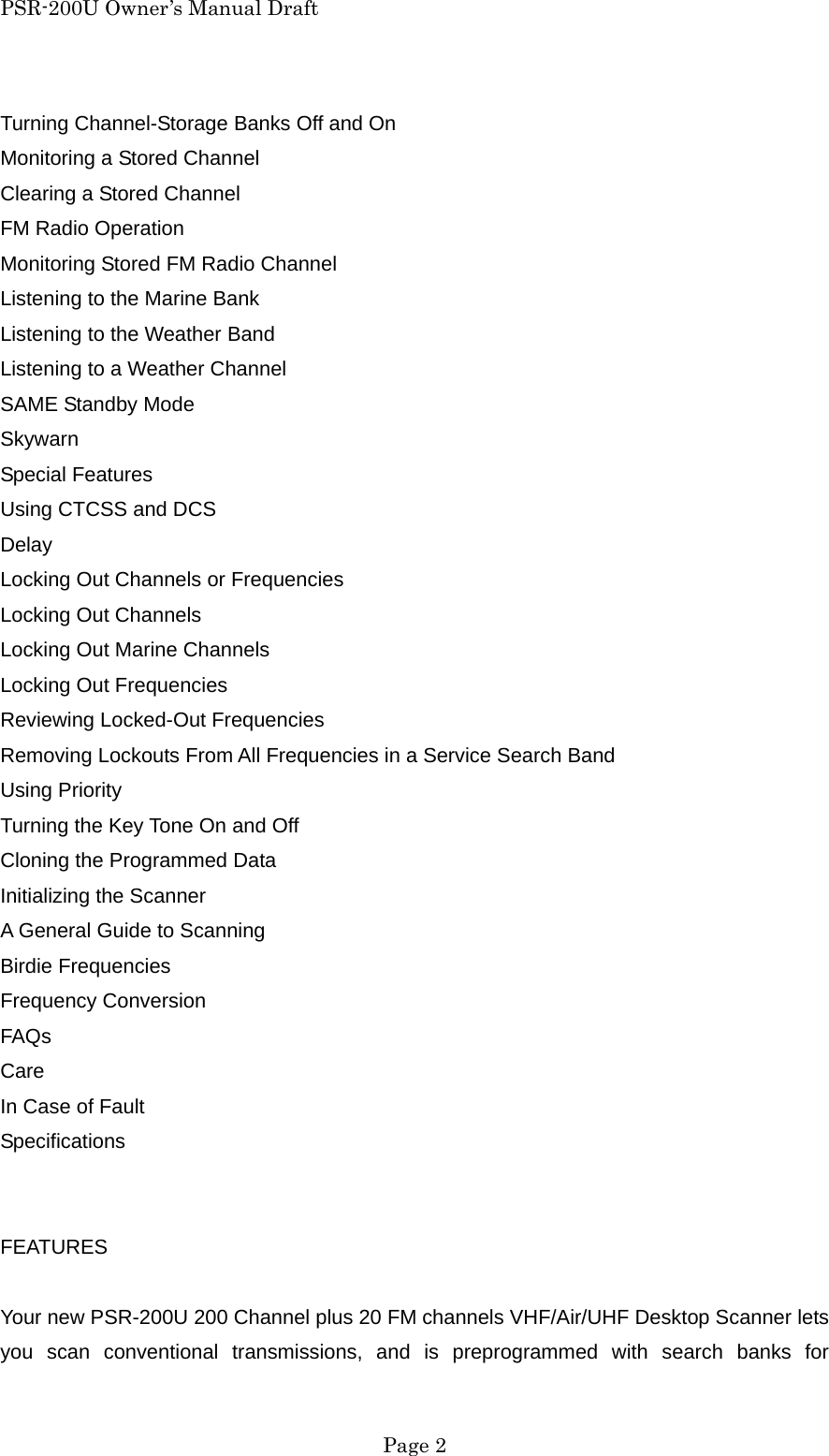 PSR-200U Owner&rsquo;s Manual Draft Turning Channel-Storage Banks Off and On Monitoring a Stored Channel Clearing a Stored Channel FM Radio Operation Monitoring Stored FM Radio Channel Listening to the Marine Bank Listening to the Weather Band Listening to a Weather Channel SAME Standby Mode Skywarn Special Features Using CTCSS and DCS Delay Locking Out Channels or Frequencies Locking Out Channels Locking Out Marine Channels Locking Out Frequencies Reviewing Locked-Out Frequencies Removing Lockouts From All Frequencies in a Service Search Band Using Priority Turning the Key Tone On and Off Cloning the Programmed Data Initializing the Scanner A General Guide to Scanning Birdie Frequencies Frequency Conversion FAQs Care In Case of Fault Specifications   FEATURES  Your new PSR-200U 200 Channel plus 20 FM channels VHF/Air/UHF Desktop Scanner lets you scan conventional transmissions, and is preprogrammed with search banks for  Page 2 