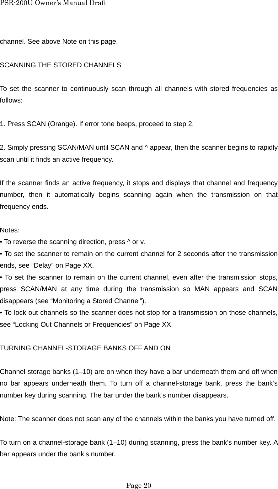 PSR-200U Owner&rsquo;s Manual Draft channel. See above Note on this page.  SCANNING THE STORED CHANNELS  To set the scanner to continuously scan through all channels with stored frequencies as follows:  1. Press SCAN (Orange). If error tone beeps, proceed to step 2.  2. Simply pressing SCAN/MAN until SCAN and ^ appear, then the scanner begins to rapidly scan until it finds an active frequency.  If the scanner finds an active frequency, it stops and displays that channel and frequency number, then it automatically begins scanning again when the transmission on that frequency ends.  Notes: &bull; To reverse the scanning direction, press ^ or v. &bull; To set the scanner to remain on the current channel for 2 seconds after the transmission ends, see &ldquo;Delay&rdquo; on Page XX. &bull; To set the scanner to remain on the current channel, even after the transmission stops, press SCAN/MAN at any time during the transmission so MAN appears and SCAN disappears (see &ldquo;Monitoring a Stored Channel&rdquo;). &bull; To lock out channels so the scanner does not stop for a transmission on those channels, see &ldquo;Locking Out Channels or Frequencies&rdquo; on Page XX.  TURNING CHANNEL-STORAGE BANKS OFF AND ON  Channel-storage banks (1&ndash;10) are on when they have a bar underneath them and off when no bar appears underneath them. To turn off a channel-storage bank, press the bank&rsquo;s number key during scanning. The bar under the bank&rsquo;s number disappears.  Note: The scanner does not scan any of the channels within the banks you have turned off.  To turn on a channel-storage bank (1&ndash;10) during scanning, press the bank&rsquo;s number key. A bar appears under the bank&rsquo;s number.  Page 20 